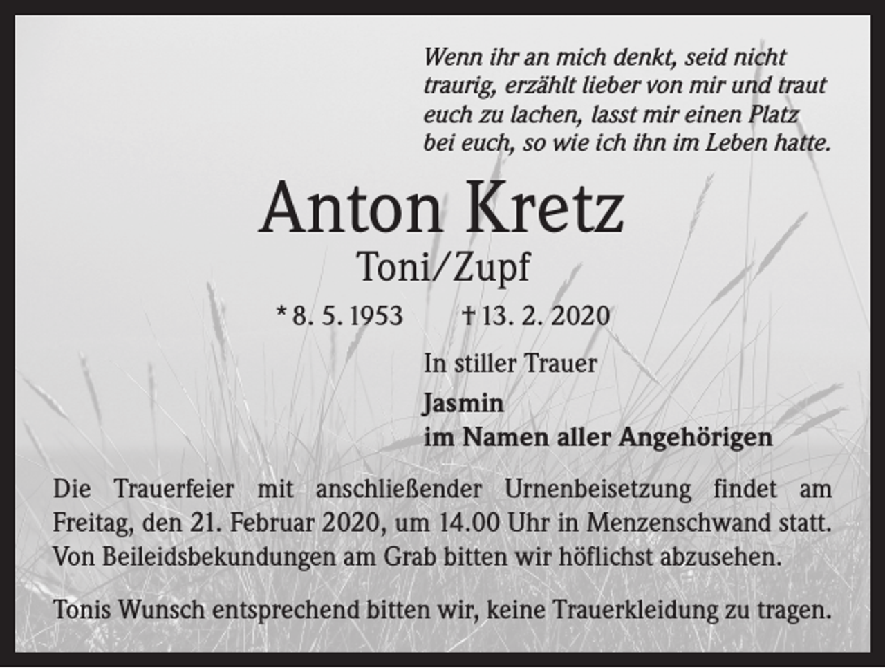 <p>Wenn ihr an mich denkt, seid nicht<br />traurig, erzählt lieber von mir und traut<br />euch zu lachen, lasst mir einen Platz<br />bei euch, so wie ich ihn im Leben hatte.</p><p>Anton Kretz<br />Toni/Zupf</p><p>* 8. 5. 1953 † 13. 2. 2020</p><p>In stiller Trauer<br />Jasmin<br />im Namen aller Angehörigen</p><p>Die Trauerfeier mit anschließender Urnenbeisetzung findet am<br />Freitag, den 21. Februar 2020, um 14.00 Uhr in Menzenschwand statt.<br />Von B<br />­ eileidsbekundungen am Grab bitten wir höflichst abzusehen.<br />Tonis Wunsch entsprechend bitten wir, keine Trauerkleidung zu tragen.</p>