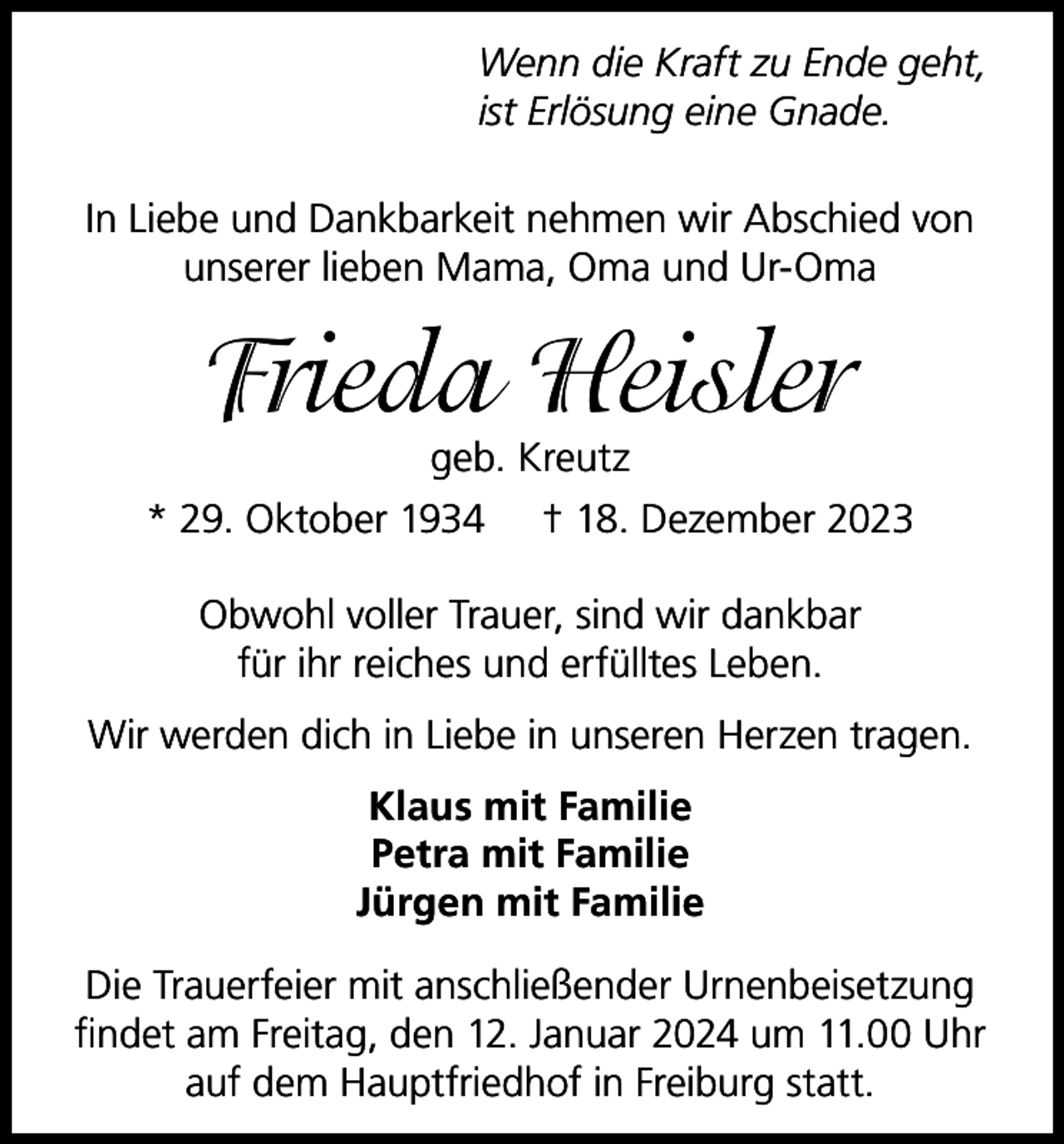 <p>Wenn die Kraft zu Ende geht,<br />ist Erlösung eine Gnade.<br />In Liebe und Dankbarkeit nehmen wir Abschied von<br />unserer lieben Mama, Oma und Ur-Oma</p><p>Frieda Heisler</p><p>geb. Kreutz<br />* 29. Oktober 1934 † 18. Dezember 2023<br />Obwohl voller Trauer, sind wir dankbar<br />für ihr reiches und erfülltes Leben.<br />Wir werden dich in Liebe in unseren Herzen tragen.<br />Klaus mit Familie<br />Petra mit Familie<br />Jürgen mit Familie<br />Die Trauerfeier mit anschließender Urnenbeisetzung<br />findet am Freitag, den 12. Januar 2024 um 11.00 Uhr<br />auf dem Hauptfriedhof in Freiburg statt.</p>