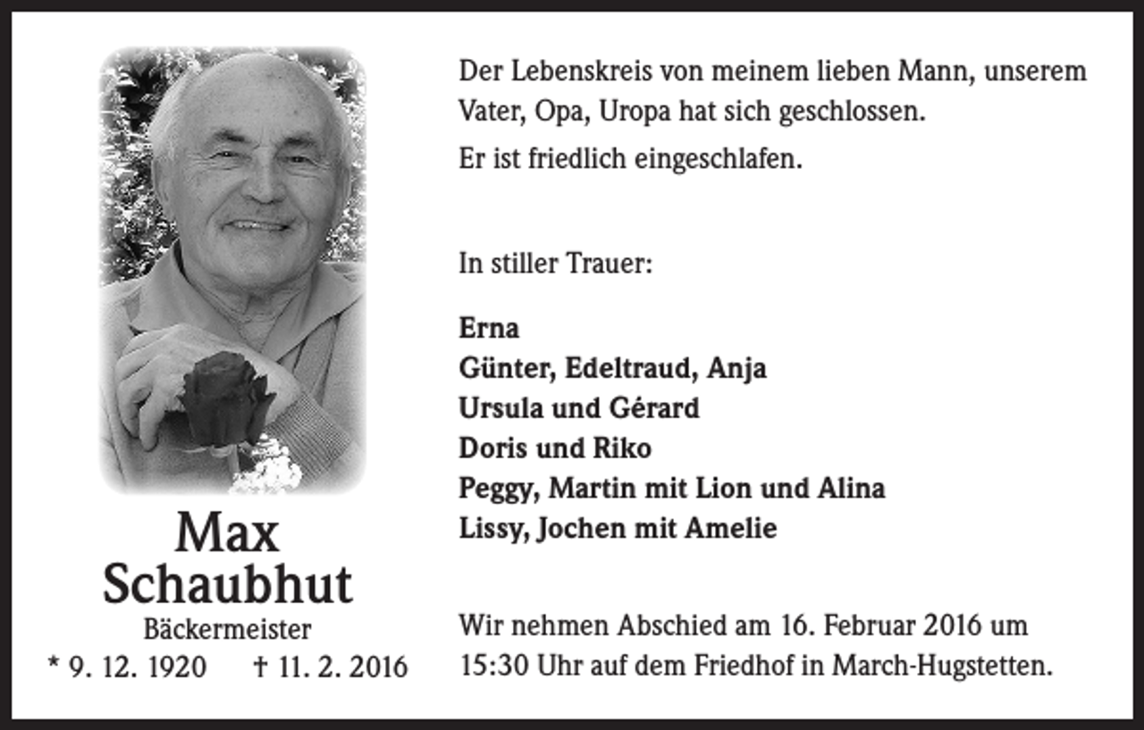 <p>Der Lebenskreis von meinem lieben Mann, unserem<br />Vater, Opa, Uropa hat sich geschlossen.<br />Er ist friedlich eingeschlafen.<br />In stiller Trauer:</p><p>Max<br />Schaubhut</p><p>Bäckermeister<br />* 9. 12. 1920 † 11. 2. 2016</p><p>Erna<br />Günter, Edeltraud, Anja<br />Ursula und Gérard<br />Doris und Riko<br />Peggy, Martin mit Lion und Alina<br />Lissy, Jochen mit Amelie<br />Wir nehmen Abschied am 16. Februar 2016 um<br />15:30 Uhr auf dem Friedhof in March-Hugstetten.</p>