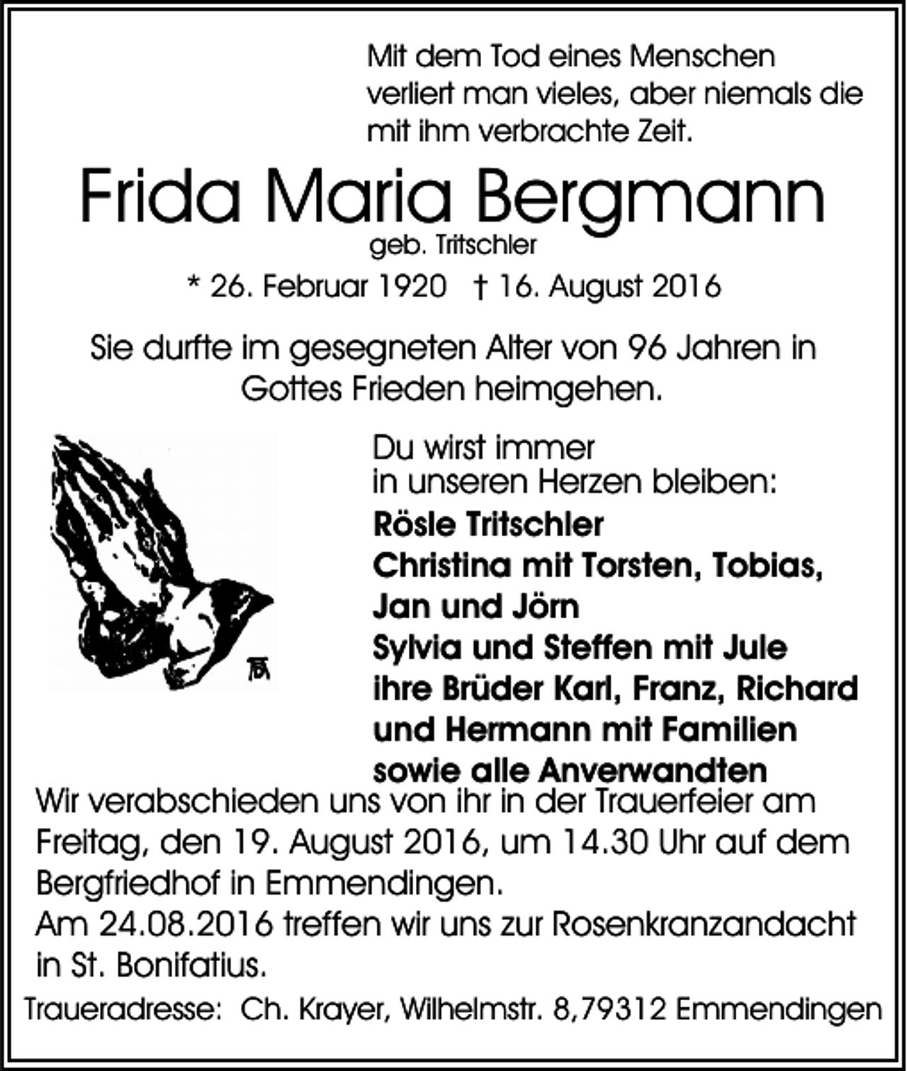 <p>Mit dem Tod eines Menschen<br />verliert man vieles, aber niemals die<br />mit ihm verbrachte Zeit.</p><p>Frida Maria Bergmann<br />geb. Tritschler</p><p>* 26. Februar 1920 † 16. August 2016</p><p>Sie durfte im gesegneten Alter von 96 Jahren in<br />Gottes Frieden heimgehen.<br />Du wirst immer<br />in unseren Herzen bleiben:<br />Rösle Tritschler<br />Christina mit Torsten, Tobias,<br />Jan und Jörn<br />Sylvia und Steffen mit Jule<br />ihre Brüder Karl, Franz, Richard<br />und Hermann mit Familien<br />sowie alle Anverwandten<br />Wir verabschieden uns von ihr in der Trauerfeier am<br />Freitag, den 19. August 2016, um 14.30 Uhr auf dem<br />Bergfriedhof in Emmendingen.<br />Am 24.08.2016 treffen wir uns zur Rosenkranzandacht<br />in St. Bonifatius.<br />Traueradresse: Ch. Krayer, Wilhelmstr. 8,79312 Emmendingen</p>