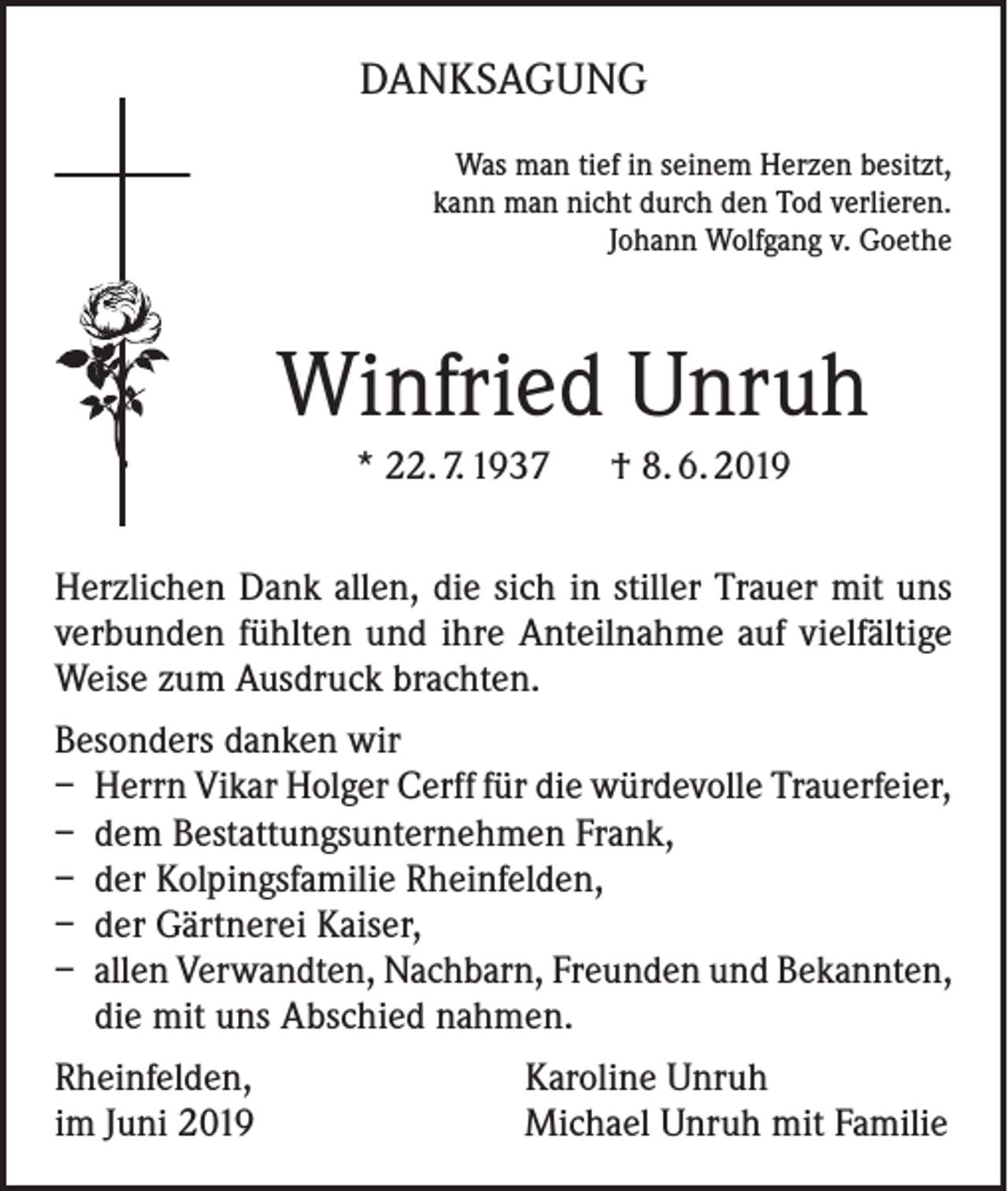 <p>DANKSAGUNG<br />Was man tief in seinem Herzen besitzt,<br />kann man nicht durch den Tod verlieren.<br />Johann Wolfgang v. Goethe</p><p>Winfried Unruh<br />* 22. 7. 1937 † 8. 6. 2019<br />Herzlichen Dank allen, die sich in stiller Trauer mit uns<br />verbunden fühlten und ihre Anteilnahme auf vielfältige<br />Weise zum Ausdruck brachten.<br />Besonders danken wir<br />– Herrn Vikar Holger Cerff für die würdevolle Trauerfeier,<br />– dem Bestattungsunternehmen Frank,<br />– der Kolpingsfamilie Rheinfelden,<br />– der Gärtnerei Kaiser,<br />– allen Verwandten, Nachbarn, Freunden und Bekannten,<br />die mit uns Abschied nahmen.<br />Rheinfelden,<br />im Juni 2019</p><p>Karoline Unruh<br />Michael Unruh mit Familie</p>