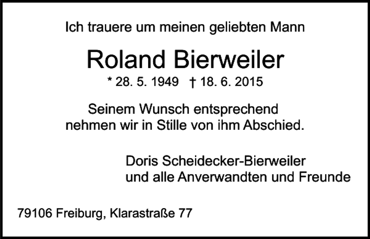 <p>Ich trauere um meinen geliebten Mann</p><p>Roland Bierweiler<br />* 28. 5. 1949 † 18. 6. 2015</p><p>Seinem Wunsch entsprechend<br />nehmen wir in Stille von ihm Abschied.<br />Doris Scheidecker-Bierweiler<br />und alle Anverwandten und Freunde<br />79106 Freiburg, Klarastraße 77</p>