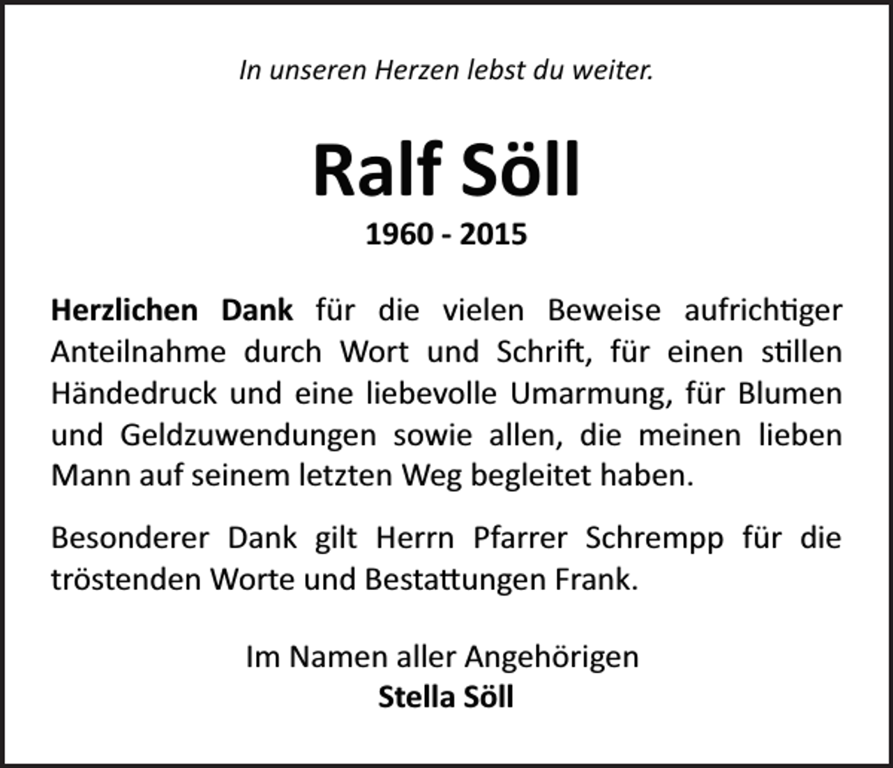 <p>In unseren Herzen lebst du weiter.</p><p>Ralf Söll<br />1960 - 2015<br />Herzlichen Dank für die vielen Beweise aufrich�ger<br />Anteilnahme durch Wort und Schri�, für einen s�llen<br />Händedruck und eine liebevolle Umarmung, für Blumen<br />und Geldzuwendungen sowie allen, die meinen lieben<br />Mann auf seinem letzten Weg begleitet haben.<br />Besonderer Dank gilt Herrn Pfarrer Schrempp für die<br />tröstenden Worte und Besta�ungen Frank.<br />Im Namen aller Angehörigen<br />Stella Söll</p>