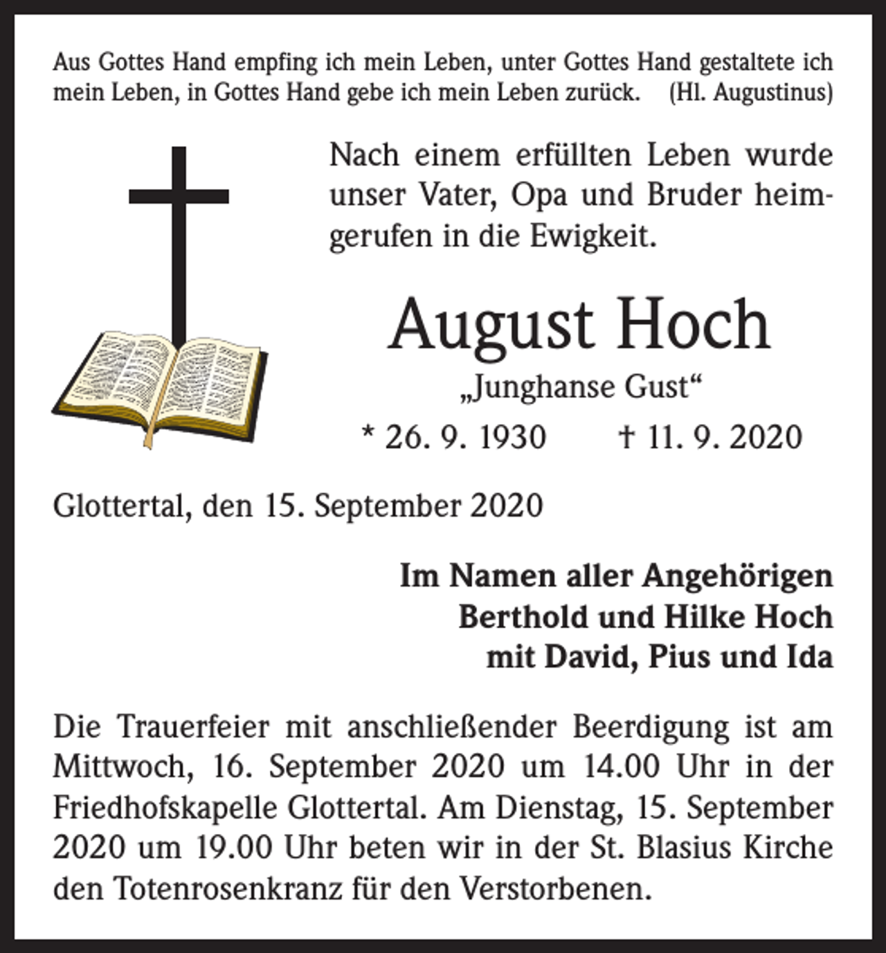 <p>Aus Gottes Hand empfing ich mein Leben, unter Gottes Hand gestaltete ich<br />mein Leben, in Gottes Hand gebe ich mein Leben zurück. (Hl. Augustinus)</p><p>Nach einem erfüllten Leben wurde<br />unser Vater, Opa und Bruder heimgerufen in die Ewigkeit.</p><p>August Hoch</p><p>„Junghanse Gust“<br />* 26. 9. 1930 † 11. 9. 2020<br />Glottertal, den 15. September 2020<br />Im Namen aller Angehörigen<br />Berthold und Hilke Hoch<br />mit David, Pius und Ida<br />Die Trauerfeier mit anschließender Beerdigung ist am<br />Mittwoch, 16. September 2020 um 14.00 Uhr in der<br />Friedhofskapelle Glottertal. Am Dienstag, 15. September<br />2020 um 19.00 Uhr beten wir in der St. Blasius Kirche<br />den Totenrosenkranz für den Verstorbenen.</p>