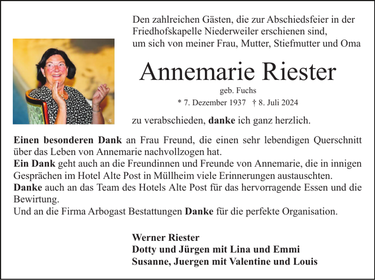<p>Den zahlreichen Gästen, die zur Abschiedsfeier in der<br />Friedhofskapelle Niederweiler erschienen sind,<br />um sich von meiner Frau, Mutter, Stiefmutter und Oma</p><p>Annemarie Riester<br />geb. Fuchs<br />* 7. Dezember 1937 † 8. Juli 2024</p><p>zu verabschieden, danke ich ganz herzlich.<br />Einen besonderen Dank an Frau Freund, die einen sehr lebendigen Querschnitt<br />über das Leben von Annemarie nachvollzogen hat.<br />Ein Dank geht auch an die Freundinnen und Freunde von Annemarie, die in innigen<br />Gesprächen im Hotel Alte Post in Müllheim viele Erinnerungen austauschten.<br />Danke auch an das Team des Hotels Alte Post für das hervorragende Essen und die<br />Bewirtung.<br />Und an die Firma Arbogast Bestattungen Danke für die perfekte Organisation.<br />Werner Riester<br />Dotty und Jürgen mit Lina und Emmi<br />Susanne, Juergen mit Valentine und Louis</p>