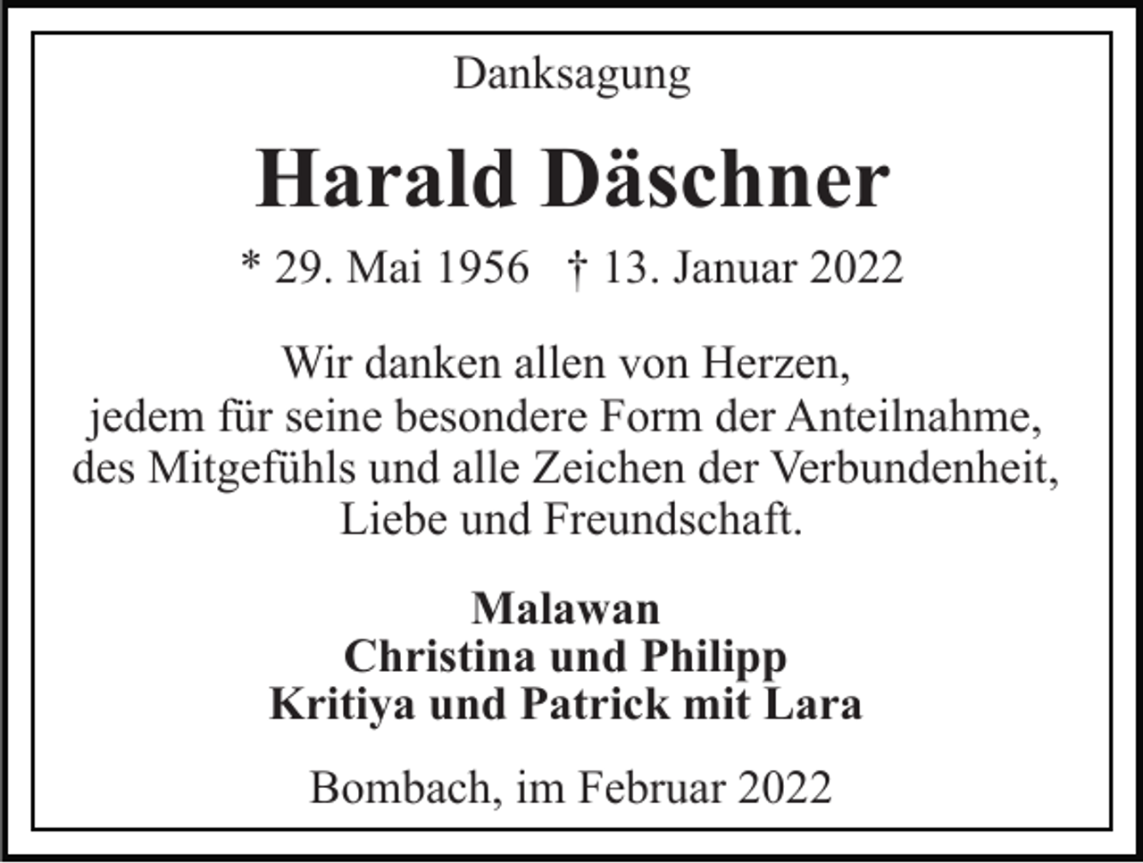 <p>Danksagung</p><p>Harald Däschner<br />* 29. Mai 1956 † 13. Januar 2022<br />Wir danken allen von Herzen,<br />jedem für seine besondere Form der Anteilnahme,<br />des Mitgefühls und alle Zeichen der Verbundenheit,<br />Liebe und Freundschaft.<br />Malawan<br />Christina und Philipp<br />Kritiya und Patrick mit Lara<br />Bombach, im Februar 2022</p>