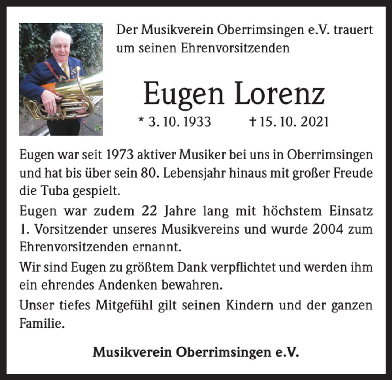 <p>Der Musikverein Oberrimsingen e.V. trauert<br />um seinen Ehrenvorsitzenden</p><p>Eugen Lorenz<br />* 3. 10. 1933</p><p>† 15. 10. 2021</p><p>Eugen war seit 1973 aktiver Musiker bei uns in Oberrimsingen<br />und hat bis über sein 80. Lebensjahr hinaus mit großer Freude<br />die Tuba gespielt.<br />Eugen war zudem 22 Jahre lang mit höchstem Einsatz<br />1. Vorsitzender unseres Musikvereins und wurde 2004 zum<br />Ehrenvorsitzenden ernannt.<br />Wir sind Eugen zu größtem Dank verpflichtet und werden ihm<br />ein ehrendes Andenken bewahren.<br />Unser tiefes Mitgefühl gilt seinen Kindern und der ganzen<br />Familie.<br />Musikverein Oberrimsingen e.V.</p>
