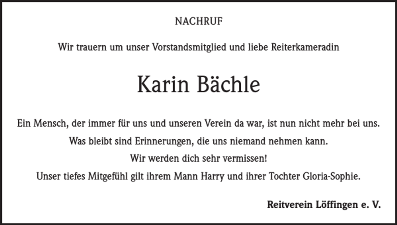 <p>NACHRUF<br />Wir trauern um unser Vorstandsmitglied und liebe Reiterkameradin</p><p>Karin Bächle<br />Ein Mensch, der immer für uns und unseren Verein da war, ist nun nicht mehr bei uns.<br />Was bleibt sind Erinnerungen, die uns niemand nehmen kann.<br />Wir werden dich sehr vermissen!<br />Unser tiefes Mitgefühl gilt ihrem Mann Harry und ihrer Tochter Gloria-Sophie.<br />Reitverein Löffingen e. V.</p>