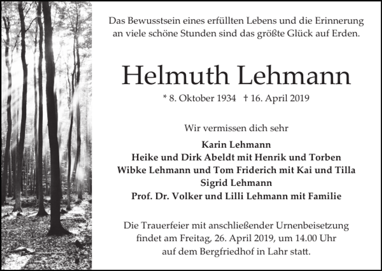 <p>Das Bewusstsein eines erfüllten Lebens und die Erinnerung<br />an viele schöne Stunden sind das größte Glück auf Erden.</p><p>Helmuth Lehmann<br />* 8. Oktober 1934 † 16. April 2019<br />Wir vermissen dich sehr<br />Karin Lehmann<br />Heike und Dirk Abeldt mit Henrik und Torben<br />Wibke Lehmann und Tom Friderich mit Kai und Tilla<br />Sigrid Lehmann<br />Prof. Dr. Volker und Lilli Lehmann mit Familie<br />Die Trauerfeier mit anschließender Urnenbeise�ung<br />ﬁndet am Freitag, 26. April 2019, um 14.00 Uhr<br />auf dem Bergfriedhof in Lahr sta�.</p>