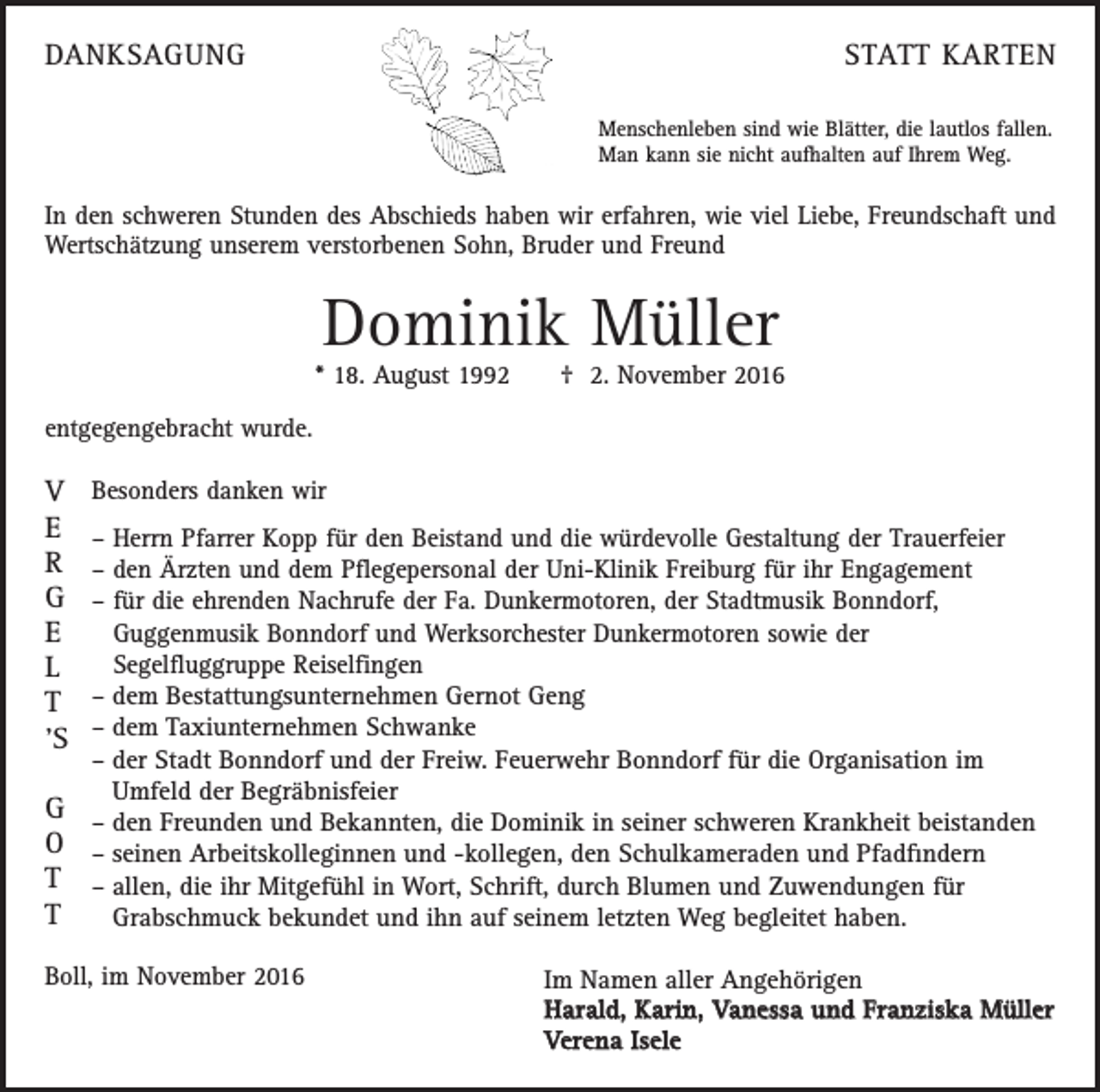 <p>DANKSAGUNG</p><p>STATT KARTEN<br />Menschenleben sind wie Blätter, die lautlos fallen.<br />Man kann sie nicht aufhalten auf Ihrem Weg.</p><p>In den schweren Stunden des Abschieds haben wir erfahren, wie viel Liebe, Freundschaft und<br />Wertschätzung unserem verstorbenen Sohn, Bruder und Freund</p><p>Dominik Müller</p><p>* 18. August 1992 † 2. November 2016<br />entgegengebracht wurde.</p><p>V<br />E<br />R<br />G<br />E<br />L<br />T<br />‚<br />S<br />G<br />O<br />T<br />T</p><p>Besonders danken wir<br />– Herrn Pfarrer Kopp für den Beistand und die würdevolle Gestaltung der Trauerfeier<br />– den Ärzten und dem Pflegepersonal der Uni-Klinik Freiburg für ihr Engagement<br />– für die ehrenden Nachrufe der Fa. Dunkermotoren, der Stadtmusik Bonndorf,<br />Guggenmusik Bonndorf und Werksorchester Dunkermotoren sowie der<br />Segelfluggruppe Reiselfingen<br />–d<br />em Bestattungsunternehmen Gernot Geng<br />–d<br />em Taxiunternehmen Schwanke<br />–d<br />er Stadt Bonndorf und der Freiw. Feuerwehr Bonndorf für die Organisation im<br />Umfeld der Begräbnisfeier<br />–d<br />en Freunden und Bekannten, die Dominik in seiner schweren Krankheit beistanden<br />– s einen Arbeitskolleginnen und -kollegen, den Schulkameraden und Pfadfindern<br />– a llen, die ihr Mitgefühl in Wort, Schrift, durch Blumen und Zuwendungen für<br />Grabschmuck bekundet und ihn auf seinem letzten Weg begleitet haben.</p><p>Boll, im November 2016</p><p>Im Namen aller Angehörigen<br />Harald, Karin, Vanessa und Franziska Müller<br />Verena Isele</p>