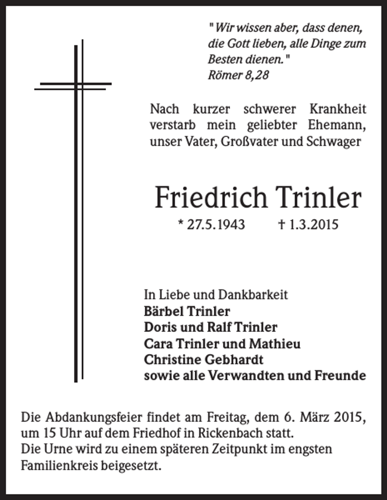 <p>" Wir wissen aber, dass denen,<br />die Gott lieben, alle Dinge zum<br />Besten dienen."<br />Römer 8,28</p><p>Nach kurzer schwerer Krankheit<br />verstarb mein geliebter Ehemann,<br />unser Vater, Großvater und Schwager</p><p>Friedrich Trinler<br />* 27.5.1943</p><p>† 1.3.2015</p><p>In Liebe und Dankbarkeit<br />Bärbel Trinler<br />Doris und Ralf Trinler<br />Cara Trinler und Mathieu<br />Christine Gebhardt<br />sowie alle Verwandten und Freunde<br />Die Abdankungsfeier findet am Freitag, dem 6. März 2015,<br />um 15 Uhr auf dem Friedhof in Rickenbach statt.<br />Die Urne wird zu einem späteren Zeitpunkt im engsten<br />Familienkreis beigesetzt.</p>