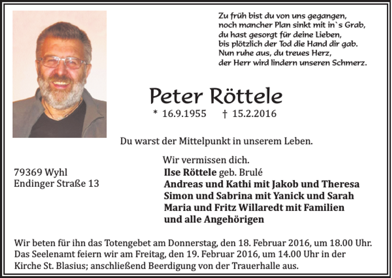 <p>Zu früh bist du von uns gegangen,<br />noch mancher Plan sinkt mit in`s Grab,<br />du hast gesorgt für deine Lieben,<br />bis plötzlich der Tod die Hand dir gab.<br />Nun ruhe aus, du treues Herz,<br />der Herr wird lindern unseren Schmerz.</p><p>Peter Röttele<br />* 16.9.1955</p><p>† 15.2.2016</p><p>Du warst der Mittelpunkt in unserem Leben.<br />79369 Wyhl<br />Endinger Straße 13</p><p>Wir vermissen dich.<br />Ilse Röttele geb. Brulé<br />Andreas und Kathi mit Jakob und Theresa<br />Simon und Sabrina mit Yanick und Sarah<br />Maria und Fritz Willaredt mit Familien<br />und alle Angehörigen</p><p>Wir beten für ihn das Totengebet am Donnerstag, den 18. Februar 2016, um 18.00 Uhr.<br />Das Seelenamt feiern wir am Freitag, den 19. Februar 2016, um 14.00 Uhr in der<br />Kirche St. Blasius; anschließend Beerdigung von der Trauerhalle aus.</p>