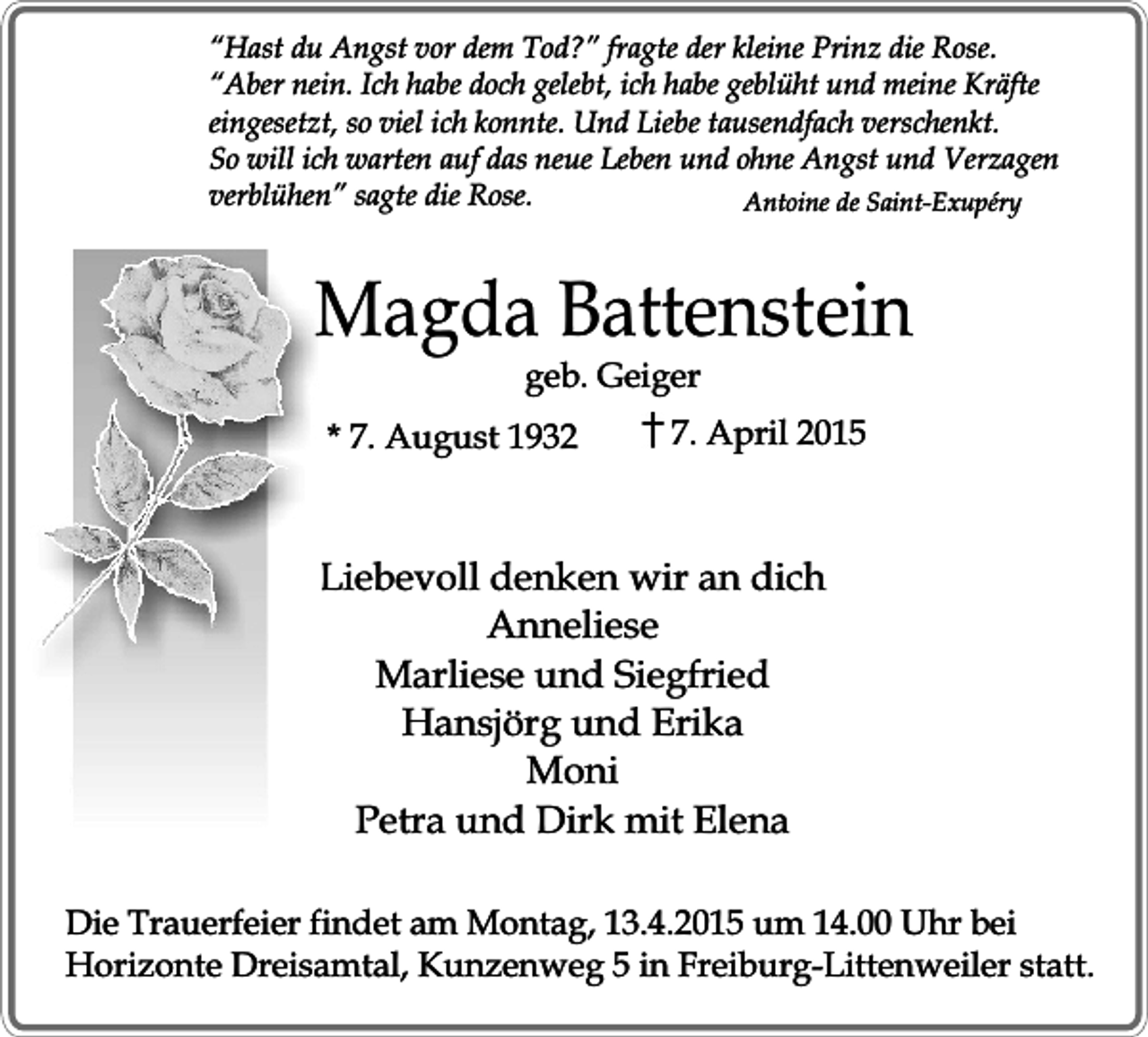 <p>“Hast du Angst vor dem Tod?” fragte der kleine Prinz die Rose.<br />“Aber nein. Ich habe doch gelebt, ich habe geblüht und meine Kräfte<br />eingesetzt, so viel ich konnte. Und Liebe tausendfach verschenkt.<br />So will ich warten auf das neue Leben und ohne Angst und Verzagen<br />verblühen” sagte die Rose.<br />Antoine de Saint-Exupéry</p><p>Magda Battenstein<br />geb. Geiger</p><p>* 7. August 1932</p><p>7. April 2015</p><p>Liebevoll denken wir an dich<br />Anneliese<br />Marliese und Siegfried<br />Hansjörg und Erika<br />Moni<br />Petra und Dirk mit Elena<br />Die Trauerfeier findet am Montag, 13.4.2015 um 14.00 Uhr bei<br />Horizonte Dreisamtal, Kunzenweg 5 in Freiburg-Littenweiler statt.</p>