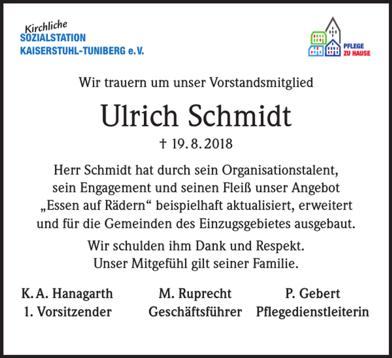 <p>e</p><p>Kirchlich</p><p>SOZIALSTATION<br />KAISERSTUHL-TUNIBERG e. V.</p><p>PFLEGE<br />ZU HAUSE</p><p>Wir trauern um unser Vorstandsmitglied</p><p>Ulrich Schmidt<br />† 19. 8. 2018<br />Herr Schmidt hat durch sein Organisationstalent,<br />sein Engagement und seinen Fleiß unser Angebot<br />„Essen auf Rädern“ beispielhaft aktualisiert, erweitert<br />und für die Gemeinden des Einzugsgebietes ausgebaut.<br />Wir schulden ihm Dank und Respekt.<br />Unser Mitgefühl gilt seiner Familie.<br />K. A. Hanagarth<br />1. Vorsitzender</p><p>M. Ruprecht<br />P. Gebert<br />Geschäftsführer Pflegedienstleiterin</p>