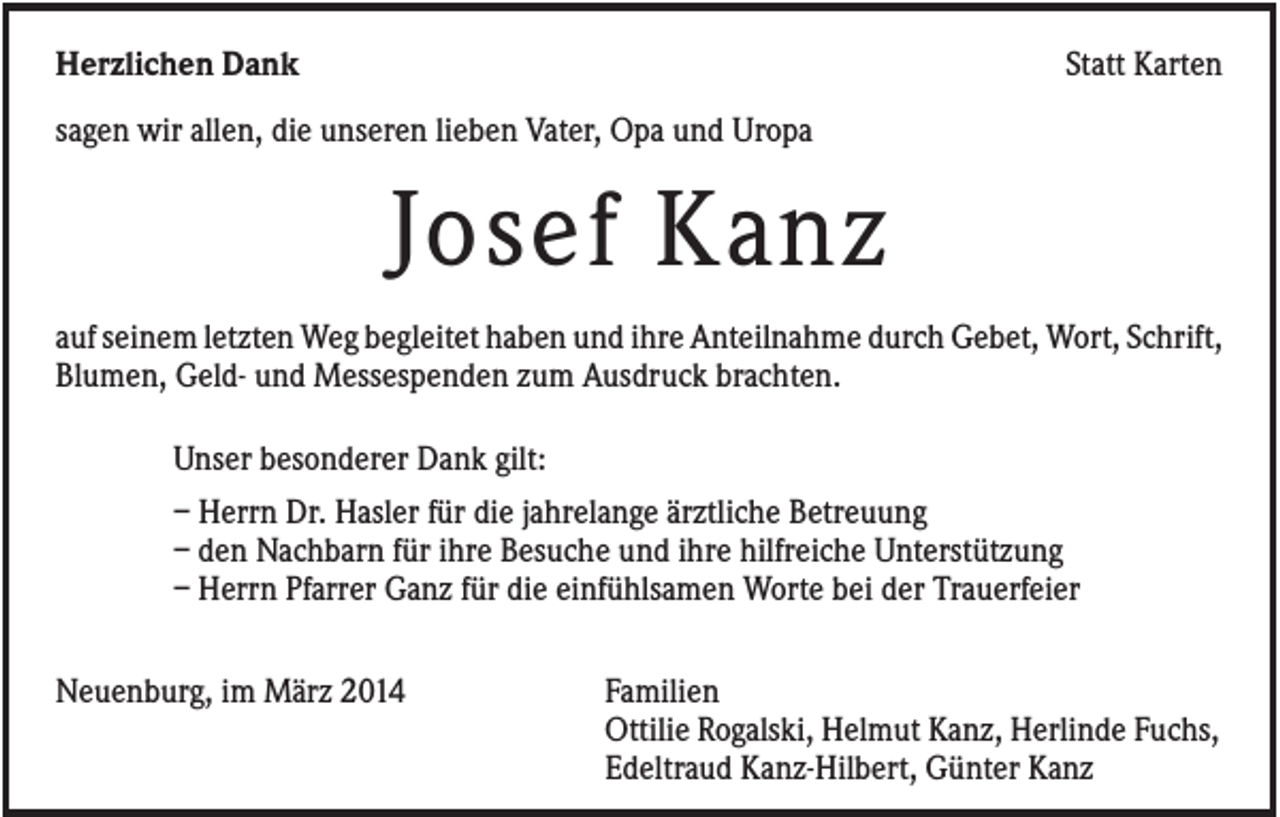 <p>Herzlichen Dank</p><p>Statt Karten</p><p>sagen wir allen, die unseren lieben Vater, Opa und Uropa</p><p>Josef Kanz<br />auf seinem letzten Weg begleitet haben und ihre Anteilnahme durch Gebet, Wort, Schrift,<br />Blumen, Geld- und Messespenden zum Ausdruck brachten.<br />Unser besonderer Dank gilt:<br />– Herrn Dr. Hasler für die jahrelange ärztliche Betreuung<br />– den Nachbarn für ihre Besuche und ihre hilfreiche Unterstützung<br />– Herrn Pfarrer Ganz für die einfühlsamen Worte bei der Trauerfeier<br />Neuenburg, im März 2014</p><p>Familien<br />Ottilie Rogalski, Helmut Kanz, Herlinde Fuchs,<br />Edeltraud Kanz-Hilbert, Günter Kanz</p>