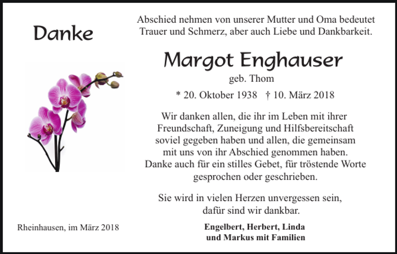 <p>Danke</p><p>Abschied nehmen von unserer Mutter und Oma bedeutet<br />Trauer und Schmerz, aber auch Liebe und Dankbarkeit.</p><p>Margot Enghauser<br />geb. Thom</p><p>* 20. Oktober 1938 † 10. März 2018<br />Wir danken allen, die ihr im Leben mit ihrer<br />Freundschaft, Zuneigung und Hilfsbereitschaft<br />soviel gegeben haben und allen, die gemeinsam<br />mit uns von ihr Abschied genommen haben.<br />Danke auch für ein stilles Gebet, für tröstende Worte<br />gesprochen oder geschrieben.<br />Sie wird in vielen Herzen unvergessen sein,<br />dafür sind wir dankbar.<br />Rheinhausen, im März 2018</p><p>Engelbert, Herbert, Linda<br />und Markus mit Familien</p>