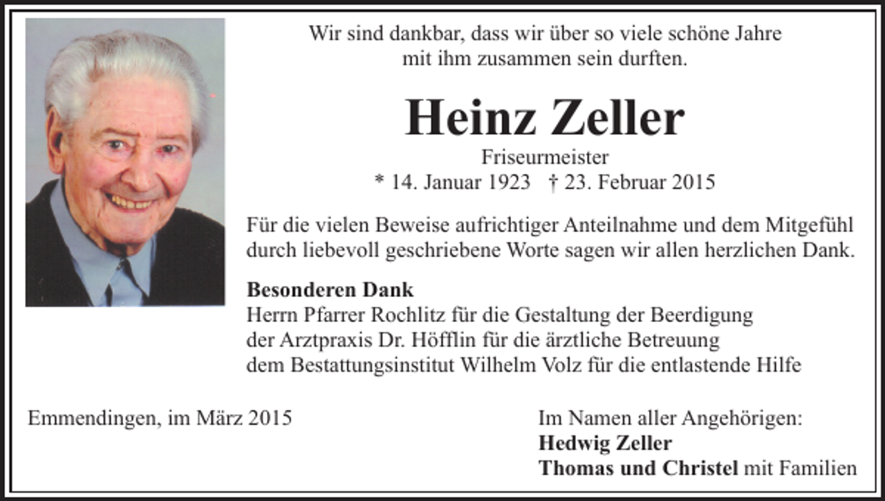 <p>Wir sind dankbar, dass wir über so viele schöne Jahre<br />mit ihm zusammen sein durften.</p><p>Heinz Zeller</p><p>Friseurmeister<br />* 14. Januar 1923 † 23. Februar 2015<br />Für die vielen Beweise aufrichtiger Anteilnahme und dem Mitgefühl<br />durch liebevoll geschriebene Worte sagen wir allen herzlichen Dank.<br />Besonderen Dank<br />Herrn Pfarrer Rochlitz für die Gestaltung der Beerdigung<br />der Arztpraxis Dr. Höfflin für die ärztliche Betreuung<br />dem Bestattungsinstitut Wilhelm Volz für die entlastende Hilfe<br />Emmendingen, im März 2015</p><p>Im Namen aller Angehörigen:<br />Hedwig Zeller<br />Thomas und Christel mit Familien</p>