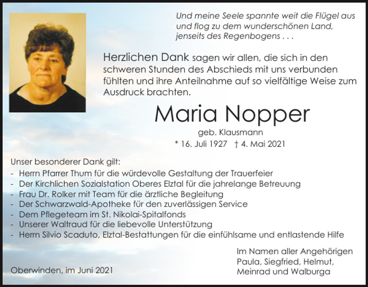 <p>Und meine Seele spannte weit die Flügel aus<br />und flog zu dem wunderschönen Land,<br />jenseits des Regenbogens . . .</p><p>Herzlichen Dank sagen wir allen, die sich in den<br />schweren Stunden des Abschieds mit uns verbunden<br />fühlten und ihre Anteilnahme auf so vielfältige Weise zum<br />Ausdruck brachten.</p><p>Maria Nopper<br />geb. Klausmann<br />* 16. Juli 1927 † 4. Mai 2021</p><p>Unser besonderer Dank gilt:<br />- Herrn Pfarrer Thum für die würdevolle Gestaltung der Trauerfeier<br />- Der Kirchlichen Sozialstation Oberes Elztal für die jahrelange Betreuung<br />- Frau Dr. Rolker mit Team für die ärztliche Begleitung<br />- Der Schwarzwald-Apotheke für den zuverlässigen Service<br />- Dem Pflegeteam im St. Nikolai-Spitalfonds<br />- Unserer Waltraud für die liebevolle Unterstützung<br />- Herrn Silvio Scaduto, Elztal-Bestattungen für die einfühlsame und entlastende Hilfe</p><p>Oberwinden, im Juni 2021</p><p>Im Namen aller Angehörigen<br />Paula, Siegfried, Helmut,<br />Meinrad und Walburga</p>