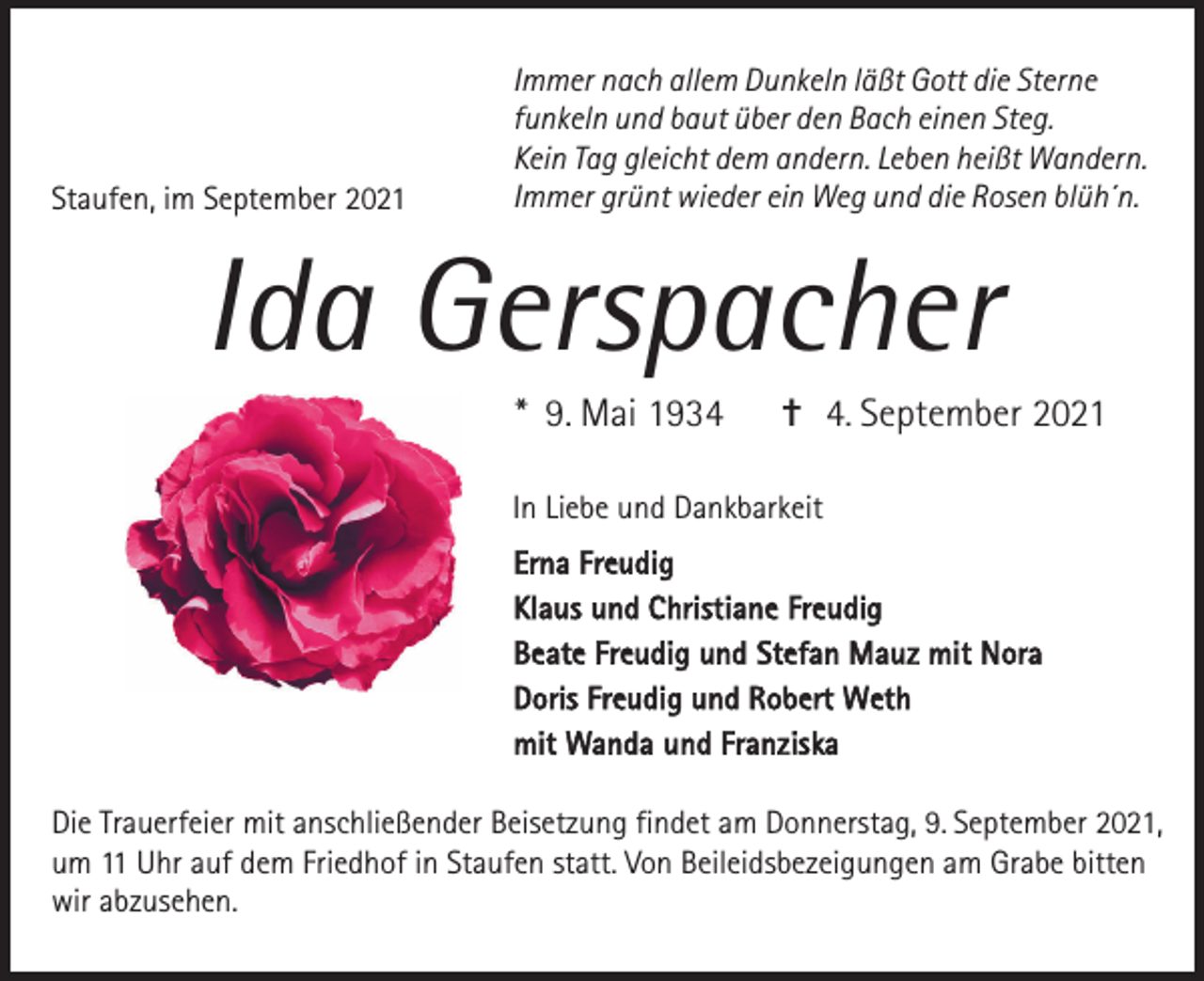 <p>Staufen, im September 2021</p><p>Immer nach allem Dunkeln läßt Gott die Sterne<br />funkeln und baut über den Bach einen Steg.<br />Kein Tag gleicht dem andern. Leben heißt Wandern.<br />Immer grünt wieder ein Weg und die Rosen blüh´n.</p><p>Ida Gerspacher<br />* 9. Mai 1934</p><p>✝ 4. September 2021</p><p>In Liebe und Dankbarkeit<br />Erna Freudig<br />Klaus und Christiane Freudig<br />Beate Freudig und Stefan Mauz mit Nora<br />Doris Freudig und Robert Weth<br />mit Wanda und Franziska<br />Die Trauerfeier mit anschließender Beisetzung findet am Donnerstag, 9. September 2021,<br />um 11 Uhr auf dem Friedhof in Staufen statt. Von Beileidsbezeigungen am Grabe bitten<br />wir abzusehen.</p>