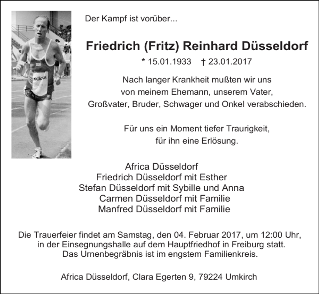 <p>Der Kampf ist vorüber...</p><p>Friedrich (Fritz) Reinhard Düsseldorf<br />* 15.01.1933</p><p>† 23.01.2017</p><p>Nach langer Krankheit mußten wir uns<br />von meinem Ehemann, unserem Vater,<br />Großvater, Bruder, Schwager und Onkel verabschieden.<br />Für uns ein Moment tiefer Traurigkeit,<br />für ihn eine Erlösung.</p><p>Africa Düsseldorf<br />Friedrich Düsseldorf mit Esther<br />Stefan Düsseldorf mit Sybille und Anna<br />Carmen Düsseldorf mit Familie<br />Manfred Düsseldorf mit Familie<br />Die Trauerfeier findet am Samstag, den 04. Februar 2017, um 12:00 Uhr,<br />in der Einsegnungshalle auf dem Hauptfriedhof in Freiburg statt.<br />Das Urnenbegräbnis ist im engstem Familienkreis.<br />Africa Düsseldorf, Clara Egerten 9, 79224 Umkirch</p>