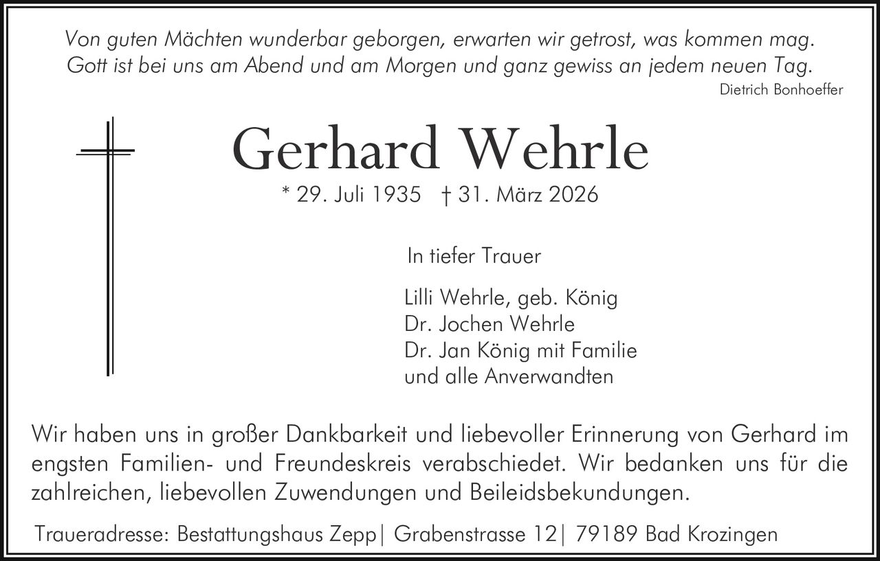 Von guten Mächten wunderbar geborgen, erwarten wir getrost, was kommen mag.
Gott ist bei uns am Abend und am Morgen und ganz gewiss an jedem neuen Tag.
Dietrich Bonhoeffer

Gerhard Wehrle
* 29. Juli 1935 † 31. März 2026
In tiefer Trauer
Lilli Wehrle, geb. König
Dr. Jochen Wehrle
Dr. Jan König mit Familie
und alle Anverwandten

Wir haben uns in großer Dankbarkeit und liebevoller Erinnerung von Gerhard im
engsten Familien- und Freundeskreis verabschiedet. Wir bedanken uns für die
zahlreichen, liebevollen Zuwendungen und Beileidsbekundungen.
Traueradresse: Bestattungshaus Zepp| Grabenstrasse 12| 79189 Bad Krozingen