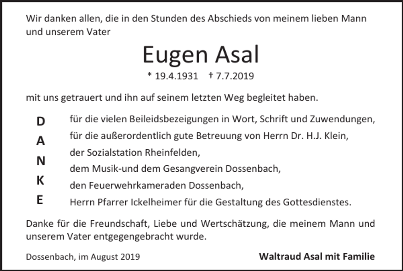 <p>Wir danken allen, die in den Stunden des Abschieds von meinem lieben Mann<br />und unserem Vater</p><p>Eugen Asal<br />* 19.4.1931 † 7.7.2019<br />mit uns getrauert und ihn auf seinem letzten Weg begleitet haben.</p><p>D<br />A<br />N<br />K<br />E</p><p>für die vielen Beileidsbezeigungen in Wort, Schrift und Zuwendungen,<br />für die außerordentlich gute Betreuung von Herrn Dr. H.J. Klein,<br />der Sozialstation Rheinfelden,<br />dem Musik-und dem Gesangverein Dossenbach,<br />den Feuerwehrkameraden Dossenbach,<br />Herrn Pfarrer Ickelheimer für die Gestaltung des Gottesdienstes.</p><p>Danke für die Freundschaft, Liebe und Wertschätzung, die meinem Mann und<br />unserem Vater entgegengebracht wurde.<br />Dossenbach, im August 2019</p><p>Waltraud Asal mit Familie</p>