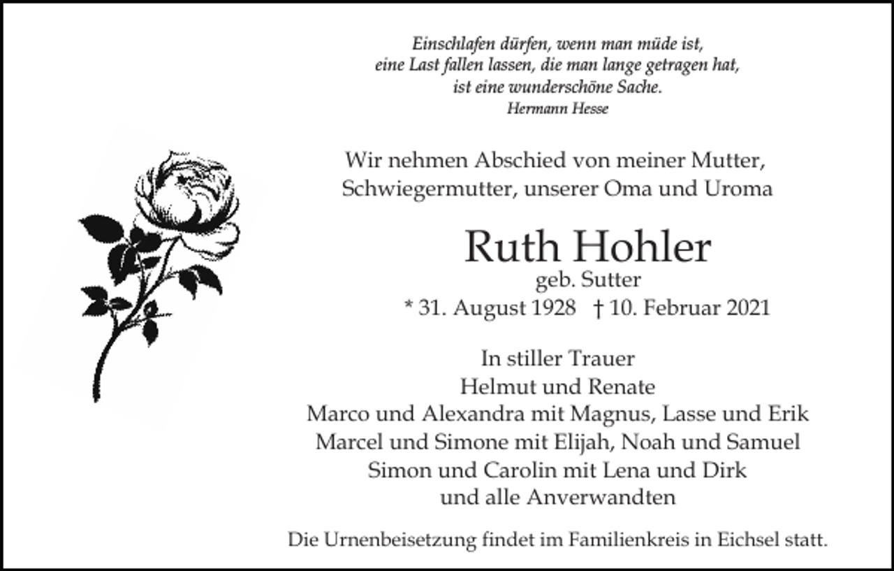 <p>Einschlafen dürfen, wenn man müde ist,<br />eine Last fallen lassen, die man lange getragen hat,<br />ist eine wunderschöne Sache.<br />Hermann Hesse</p><p>Wir nehmen Abschied von meiner Mutter,<br />Schwiegermutter, unserer Oma und Uroma</p><p>Ruth Hohler</p><p>geb. Sutter<br />* 31. August 1928 † 10. Februar 2021<br />In stiller Trauer<br />Helmut und Renate<br />Marco und Alexandra mit Magnus, Lasse und Erik<br />Marcel und Simone mit Elijah, Noah und Samuel<br />Simon und Carolin mit Lena und Dirk<br />und alle Anverwandten<br />Die Urnenbeisetzung findet im Familienkreis in Eichsel statt.</p>