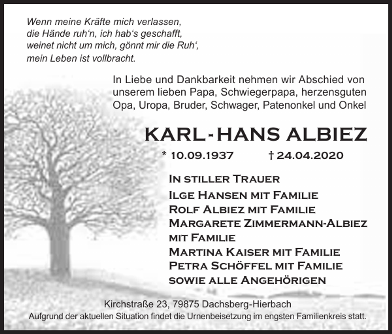 <p>Wenn meine Kräfte mich verlassen,<br />die Hände ruh‘n, ich hab‘s geschafft,<br />weinet nicht um mich, gönnt mir die Ruh‘,<br />mein Leben ist vollbracht.</p><p>In Liebe und Dankbarkeit nehmen wir Abschied von<br />unserem lieben Papa, Schwiegerpapa, herzensguten<br />Opa, Uropa, Bruder, Schwager, Patenonkel und Onkel</p><p>KARL - HANS ALBIEZ<br />* 10.09.1937</p><p>† 24.04.2020</p><p>In stiller Trauer<br />Ilge Hansen mit Familie<br />Rolf Albiez mit Familie<br />Margarete Zimmermann-Albiez<br />mit Familie<br />Martina Kaiser mit Familie<br />Petra Schöffel mit Familie<br />sowie alle Angehörigen<br />Kirchstraße 23, 79875 Dachsberg-Hierbach<br />Aufgrund der aktuellen Situation findet die Urnenbeisetzung im engsten Familienkreis statt.</p>