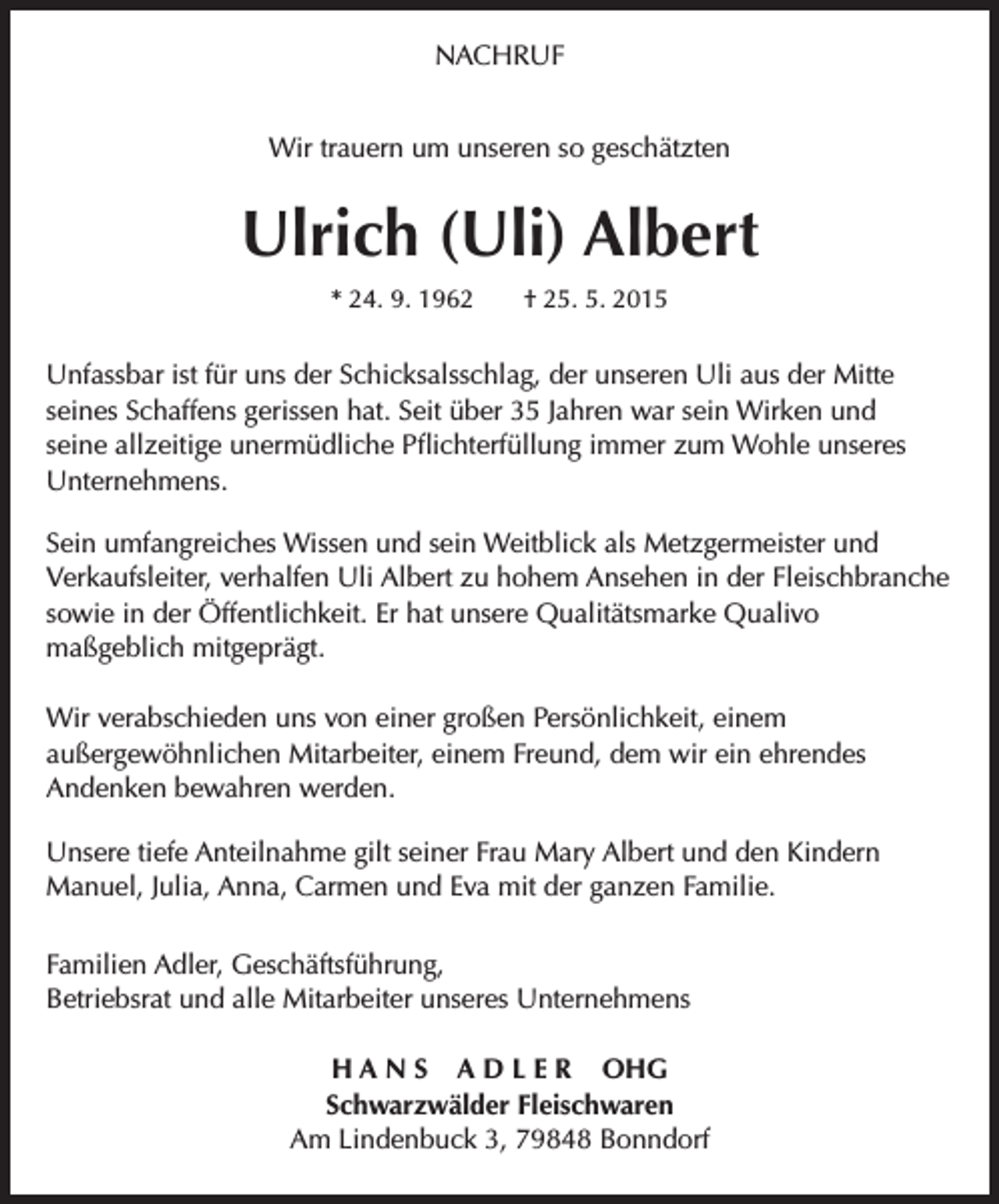 <p>NACHRUF<br />Wir trauern um unseren so geschätzten</p><p>Ulrich (Uli) Albert<br />* 24. 9. 1962 † 25. 5. 2015</p><p>Unfassbar ist für uns der Schicksalsschlag, der unseren Uli aus der Mitte<br />seines Schaffens gerissen hat. Seit über 35 Jahren war sein Wirken und<br />seine allzeitige unermüdliche Pflichterfüllung immer zum Wohle unseres<br />Unternehmens.<br />Sein umfangreiches Wissen und sein Weitblick als Metzgermeister und<br />Verkaufsleiter, verhalfen Uli Albert zu hohem Ansehen in der Fleischbranche<br />sowie in der Öffentlichkeit. Er hat unsere Qualitätsmarke Qualivo<br />maßgeblich mitgeprägt.<br />Wir verabschieden uns von einer großen Persönlichkeit, einem<br />außergewöhnlichen Mitarbeiter, einem Freund, dem wir ein ehrendes<br />Andenken bewahren werden.<br />Unsere tiefe Anteilnahme gilt seiner Frau Mary Albert und den Kindern<br />Manuel, Julia, Anna, Carmen und Eva mit der ganzen Familie.<br />Familien Adler, Geschäftsführung,<br />Betriebsrat und alle Mitarbeiter unseres Unternehmens<br />H A N S A D L E R OHG<br />Schwarzwälder Fleischwaren<br />Am Lindenbuck 3, 79848 Bonndorf</p>