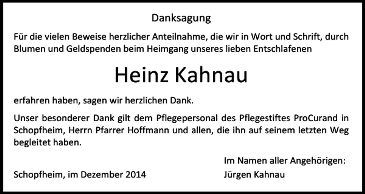 <p>Danksagung<br />Für die vielen Beweise herzlicher Anteilnahme, die wir in Wort und Schrift, durch<br />Blumen und Geldspenden beim Heimgang unseres lieben Entschlafenen</p><p>Heinz Kahnau<br />erfahren haben, sagen wir herzlichen Dank.<br />Unser besonderer Dank gilt dem Pflegepersonal des Pflegestiftes ProCurand in<br />Schopfheim, Herrn Pfarrer Hoffmann und allen, die ihn auf seinem letzten Weg<br />begleitet haben.<br />Schopfheim, im Dezember 2014</p><p>Im Namen aller Angehörigen:<br />Jürgen Kahnau</p>