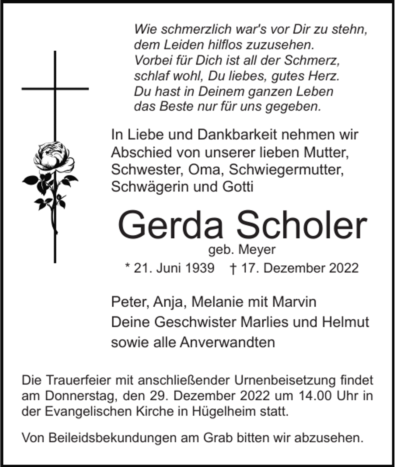 <p>Wie schmerzlich war's vor Dir zu stehn,<br />dem Leiden hilflos zuzusehen.<br />Vorbei für Dich ist all der Schmerz,<br />schlaf wohl, Du liebes, gutes Herz.<br />Du hast in Deinem ganzen Leben<br />das Beste nur für uns gegeben.</p><p>In Liebe und Dankbarkeit nehmen wir<br />Abschied von unserer lieben Mutter,<br />Schwester, Oma, Schwiegermutter,<br />Schwägerin und Gotti</p><p>Gerda Scholer<br />geb. Meyer<br />* 21. Juni 1939 † 17. Dezember 2022</p><p>Peter, Anja, Melanie mit Marvin<br />Deine Geschwister Marlies und Helmut<br />sowie alle Anverwandten<br />Die Trauerfeier mit anschließender Urnenbeisetzung findet<br />am Donnerstag, den 29. Dezember 2022 um 14.00 Uhr in<br />der Evangelischen Kirche in Hügelheim statt.<br />Von Beileidsbekundungen am Grab bitten wir abzusehen.</p>