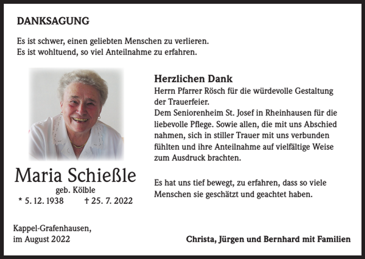 <p>DANKSAGUNG<br />Es ist schwer, einen geliebten Menschen zu verlieren.<br />Es ist wohltuend, so viel Anteilnahme zu erfahren.</p><p>Herzlichen Dank</p><p>Maria Schießle<br />geb. Kölble<br />* 5. 12. 1938<br />† 25. 7. 2022</p><p>Kappel-Grafenhausen,<br />im August 2022</p><p>Herrn Pfarrer Rösch für die würdevolle Gestaltung<br />der Trauerfeier.<br />Dem Seniorenheim St. Josef in Rheinhausen für die<br />liebevolle Pflege. Sowie allen, die mit uns Abschied<br />nahmen, sich in stiller Trauer mit uns verbunden<br />fühlten und ihre Anteilnahme auf vielfältige Weise<br />zum Ausdruck brachten.<br />Es hat uns tief bewegt, zu erfahren, dass so viele<br />Menschen sie geschätzt und geachtet haben.</p><p>Christa, Jürgen und Bernhard mit Familien</p>