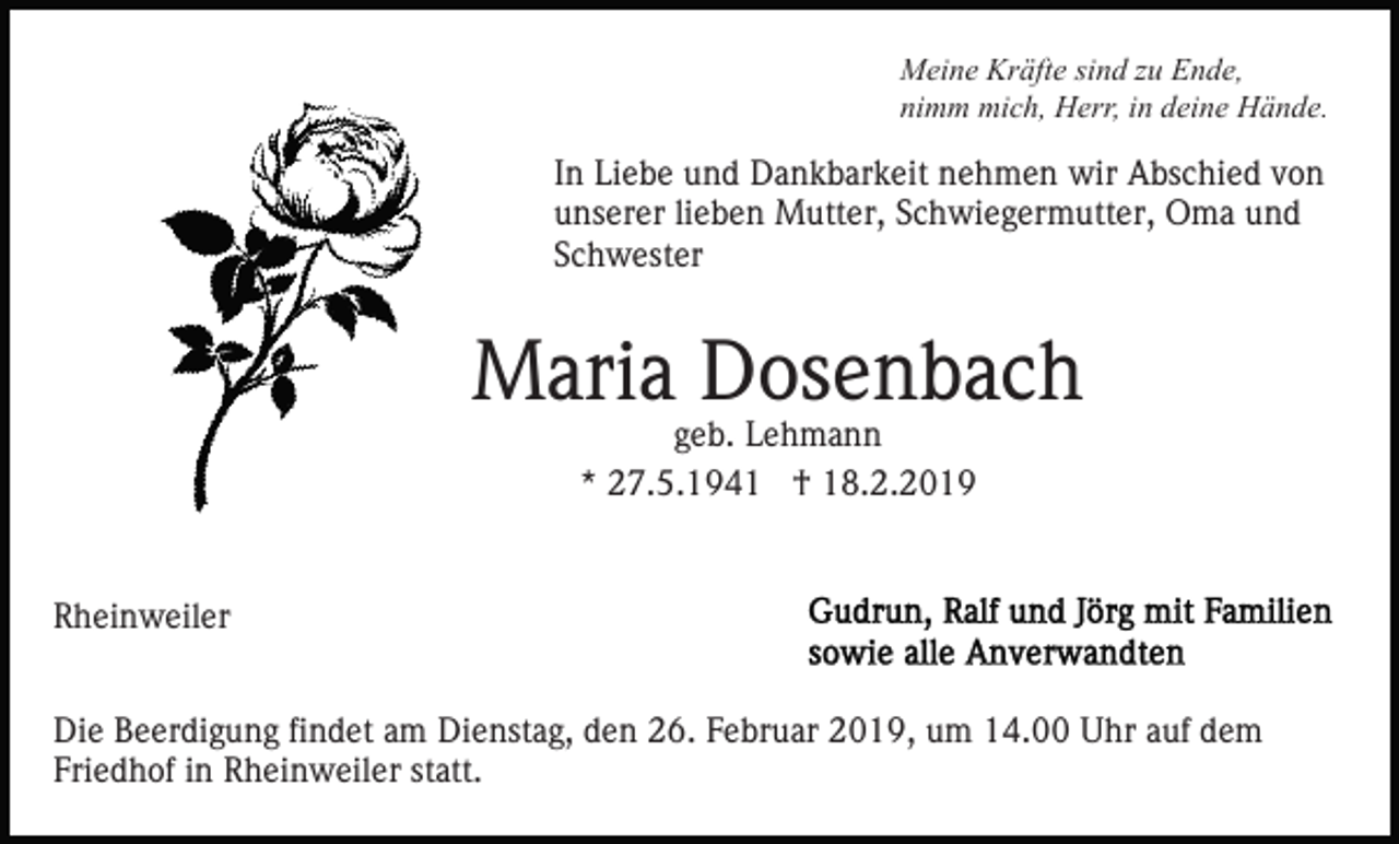 <p>Meine Kräfte sind zu Ende,<br />nimm mich, Herr, in deine Hände.</p><p>In Liebe und Dankbarkeit nehmen wir Abschied von<br />unserer lieben Mutter, Schwiegermutter, Oma und<br />Schwester</p><p>Maria Dosenbach<br />geb. Lehmann<br />* 27.5.1941 † 18.2.2019</p><p>Rheinweiler<br />Die Beerdigung findet am Dienstag, den 26. Februar 2019, um 14.00 Uhr auf dem<br />Friedhof in Rheinweiler statt.</p>