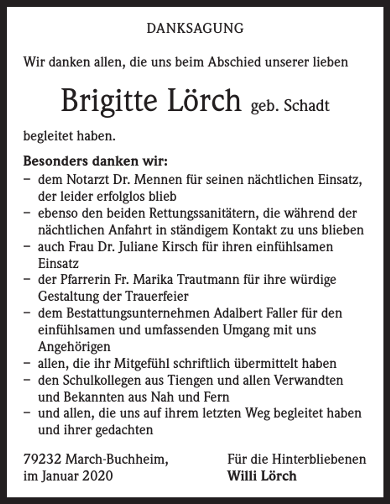 <p>DANKSAGUNG<br />Wir danken allen, die uns beim Abschied unserer lieben</p><p>Brigitte Lörch geb. Schadt<br />begleitet haben.<br />Besonders danken wir:<br />– dem Notarzt Dr. Mennen für seinen nächtlichen Einsatz,<br />der leider erfolglos blieb<br />– ebenso den beiden Rettungssanitätern, die während der<br />nächtlichen Anfahrt in ständigem Kontakt zu uns blieben<br />– auch Frau Dr. Juliane Kirsch für ihren einfühlsamen<br />Einsatz<br />– der Pfarrerin Fr. Marika Trautmann für ihre würdige<br />Gestaltung der Trauerfeier<br />– dem Bestattungsunternehmen Adalbert Faller für den<br />einfühlsamen und umfassenden Umgang mit uns<br />Angehörigen<br />– allen, die ihr Mitgefühl schriftlich übermittelt haben<br />– den Schulkollegen aus Tiengen und allen Verwandten<br />und Bekannten aus Nah und Fern<br />– und allen, die uns auf ihrem letzten Weg begleitet haben<br />und ihrer gedachten<br />79232 March-Buchheim,<br />im Januar 2020</p><p>Für die Hinterbliebenen<br />Willi Lörch</p>