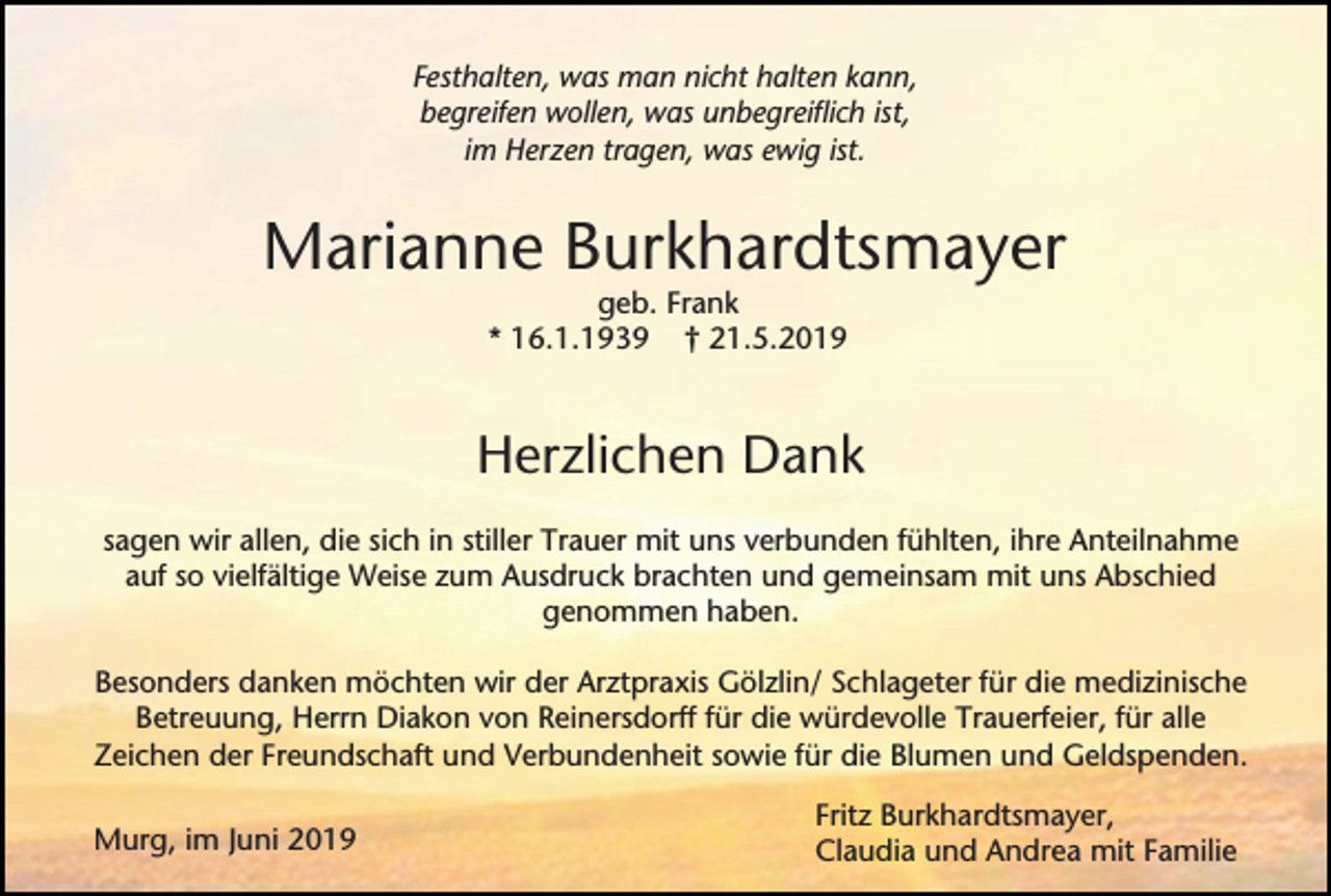 <p>Festhalten, was man nicht halten kann,<br />begreifen wollen, was unbegreiflich ist,<br />im Herzen tragen, was ewig ist.</p><p>Marianne Burkhardtsmayer<br />geb. Frank<br />* 16.1.1939 † 21.5.2019</p><p>Herzlichen Dank<br />sagen wir allen, die sich in stiller Trauer mit uns verbunden fühlten, ihre Anteilnahme<br />auf so vielfältige Weise zum Ausdruck brachten und gemeinsam mit uns Abschied<br />genommen haben.<br />Besonders danken möchten wir der Arztpraxis Gölzlin/ Schlageter für die medizinische<br />Betreuung, Herrn Diakon von Reinersdorff für die würdevolle Trauerfeier, für alle<br />Zeichen der Freundschaft und Verbundenheit sowie für die Blumen und Geldspenden.<br />Murg, im Juni 2019</p><p>Fritz Burkhardtsmayer,<br />Claudia und Andrea mit Familie</p>