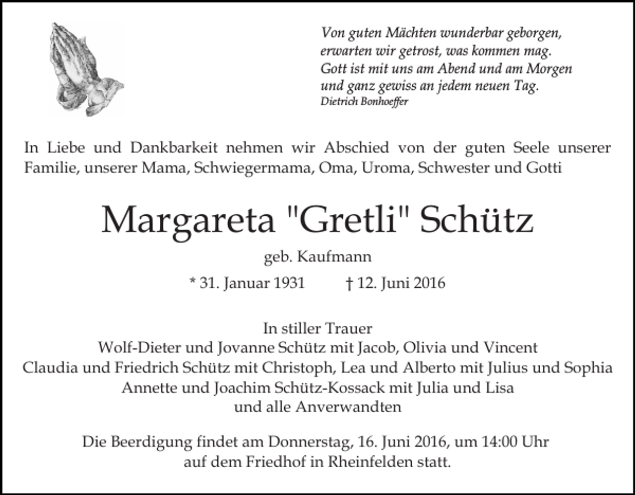 <p>Von guten Mächten wunderbar geborgen,<br />erwarten wir getrost, was kommen mag.<br />Gott ist mit uns am Abend und am Morgen<br />und ganz gewiss an jedem neuen Tag.<br />Dietrich Bonhoeffer</p><p>In Liebe und Dankbarkeit nehmen wir Abschied von der guten Seele unserer<br />Familie, unserer Mama, Schwiegermama, Oma, Uroma, Schwester und Gotti</p><p>Margareta "Gretli" Schütz<br />geb. Kaufmann<br />* 31. Januar 1931</p><p>† 12. Juni 2016</p><p>In stiller Trauer<br />Wolf-Dieter und Jovanne Schütz mit Jacob, Olivia und Vincent<br />Claudia und Friedrich Schütz mit Christoph, Lea und Alberto mit Julius und Sophia<br />Annette und Joachim Schütz-Kossack mit Julia und Lisa<br />und alle Anverwandten<br />Die Beerdigung findet am Donnerstag, 16. Juni 2016, um 14:00 Uhr<br />auf dem Friedhof in Rheinfelden statt.</p>