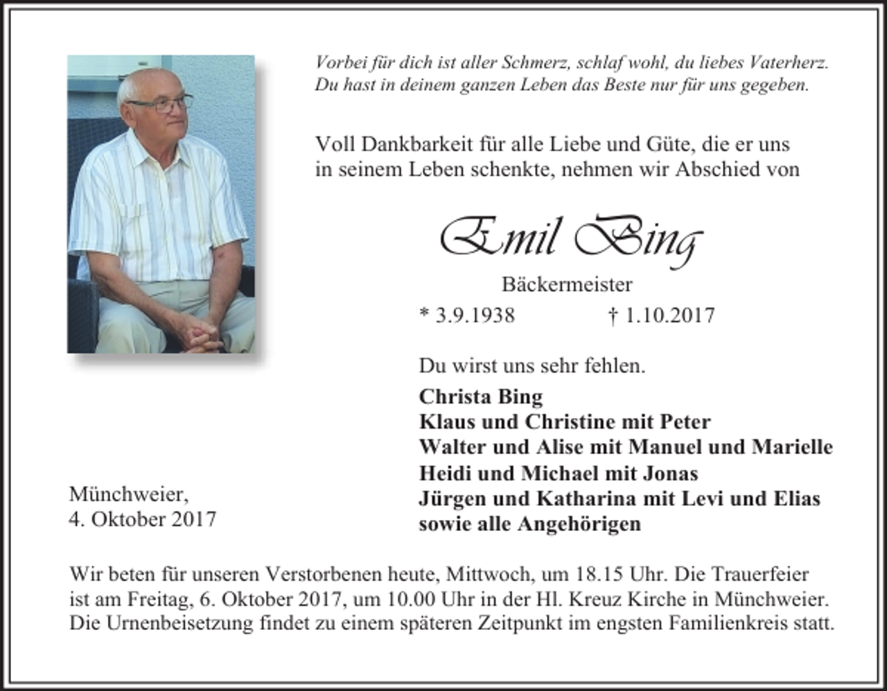 <p>Vorbei für dich ist aller Schmerz, schlaf wohl, du liebes Vaterherz.<br />Du hast in deinem ganzen Leben das Beste nur für uns gegeben.</p><p>Voll Dankbarkeit für alle Liebe und Güte, die er uns<br />in seinem Leben schenkte, nehmen wir Abschied von</p><p>Emil Bing</p><p>Bäckermeister<br />* 3.9.1938<br />† 1.10.2017</p><p>Münchweier,<br />4. Oktober 2017</p><p>Du wirst uns sehr fehlen.<br />Christa Bing<br />Klaus und Christine mit Peter<br />Walter und Alise mit Manuel und Marielle<br />Heidi und Michael mit Jonas<br />Jürgen und Katharina mit Levi und Elias<br />sowie alle Angehörigen</p><p>Wir beten für unseren Verstorbenen heute, Mittwoch, um 18.15 Uhr. Die Trauerfeier<br />ist am Freitag, 6. Oktober 2017, um 10.00 Uhr in der Hl. Kreuz Kirche in Münchweier.<br />Die Urnenbeisetzung findet zu einem späteren Zeitpunkt im engsten Familienkreis statt.</p>