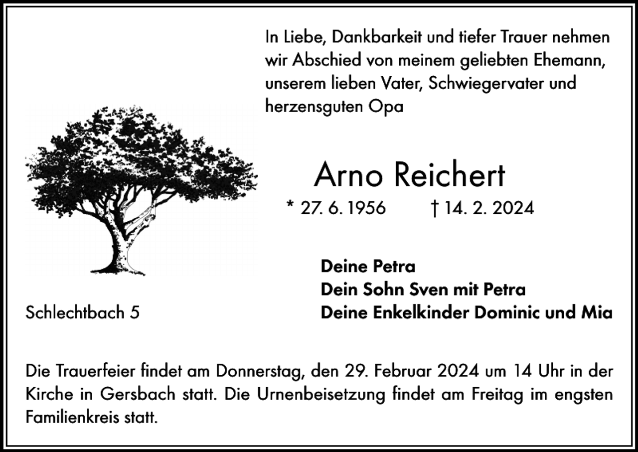 <p>In Liebe, Dankbarkeit und tiefer Trauer nehmen<br />wir Abschied von meinem geliebten Ehemann,<br />unserem lieben Vater, Schwiegervater und<br />herzensguten Opa</p><p>Arno Reichert<br />* 27. 6. 1956</p><p>Schlechtbach 5</p><p>† 14. 2. 2024</p><p>Deine Petra<br />Dein Sohn Sven mit Petra<br />Deine Enkelkinder Dominic und Mia</p><p>Die Trauerfeier findet am Donnerstag, den 29. Februar 2024 um 14 Uhr in der<br />Kirche in Gersbach statt. Die Urnenbeisetzung findet am Freitag im engsten<br />Familienkreis statt.</p>