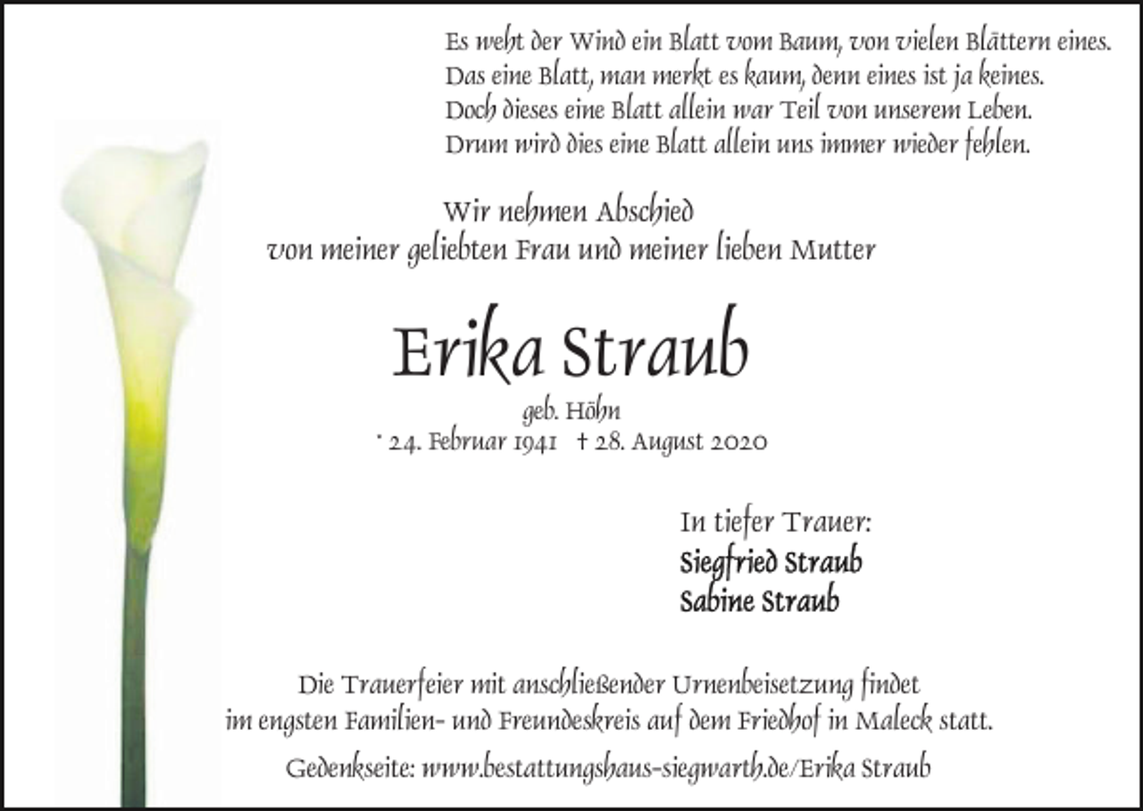 <p>Es weht der Wind ein Blatt vom Baum, von vielen Blättern eines.<br />Das eine Blatt, man merkt es kaum, denn eines ist ja keines.<br />Doch dieses eine Blatt allein war Teil von unserem Leben.<br />Drum wird dies eine Blatt allein uns immer wieder fehlen.</p><p>Wir nehmen Abschied<br />von meiner geliebten Frau und meiner lieben Mutter</p><p>Erika Straub<br />geb. Höhn<br />* 24. Februar 1941 † 28. August 2020</p><p>In tiefer Trauer:</p><p>Die Trauerfeier mit anschließender Urnenbeisetzung findet<br />im engsten Familien- und Freundeskreis auf dem Friedhof in Maleck statt.<br />Gedenkseite: www.bestattungshaus-siegwarth.de/Erika Straub</p>