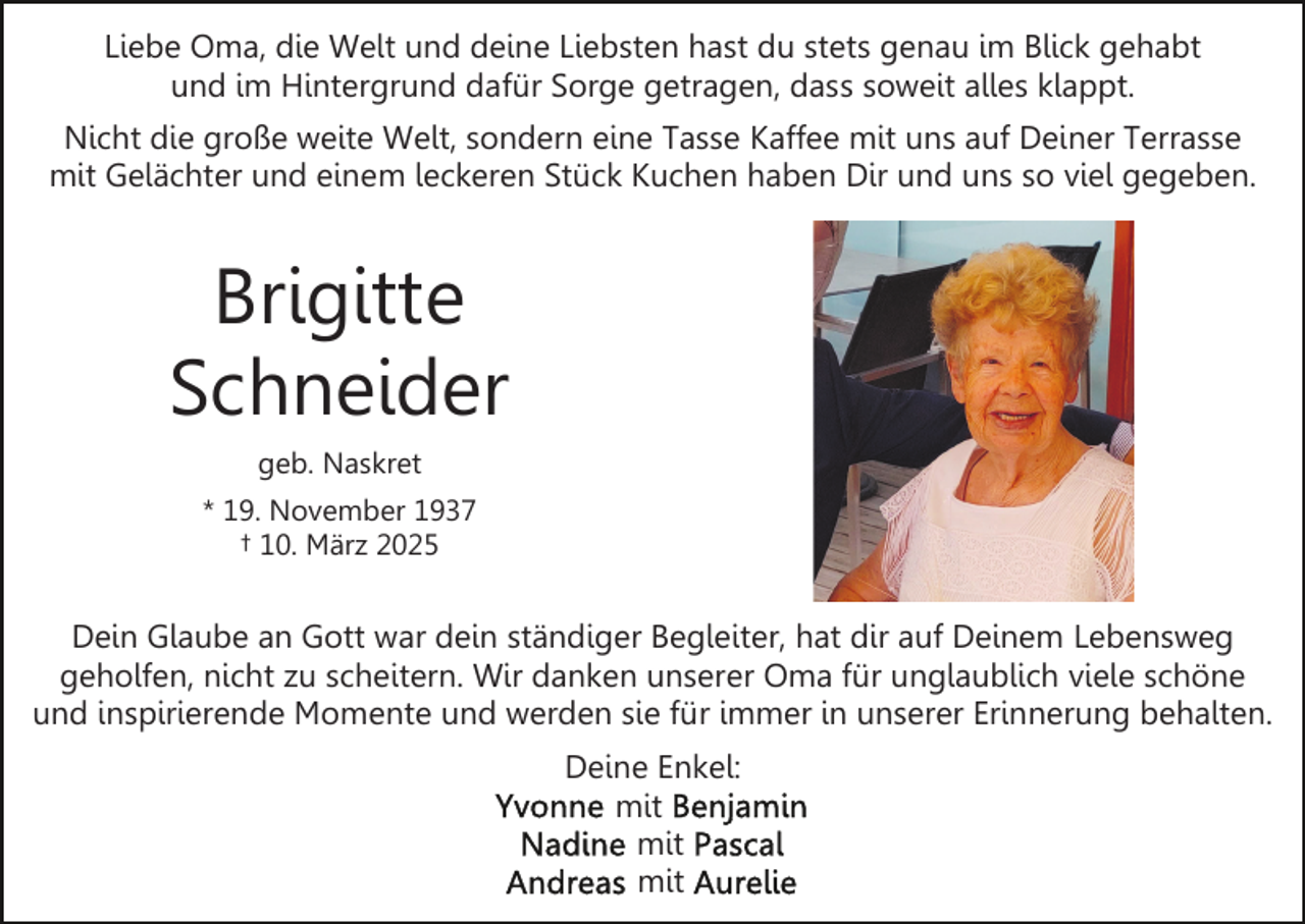 <p>Liebe Oma, die Welt und deine Liebsten hast du stets genau im Blick gehabt<br />und im Hintergrund dafür Sorge getragen, dass soweit alles klappt.<br />Nicht die große weite Welt, sondern eine Tasse Kaffee mit uns auf Deiner Terrasse<br />mit Gelächter und einem leckeren Stück Kuchen haben Dir und uns so viel gegeben.</p><p>Brigitte<br />Schneider<br />geb. Naskret<br />* 19. November 1937<br />† 10. März 2025</p><p>Dein Glaube an Gott war dein ständiger Begleiter, hat dir auf Deinem Lebensweg<br />geholfen, nicht zu scheitern. Wir danken unserer Oma für unglaublich viele schöne<br />und inspirierende Momente und werden sie für immer in unserer Erinnerung behalten.<br />Deine Enkel:<br />mit<br />mit<br />mit</p>