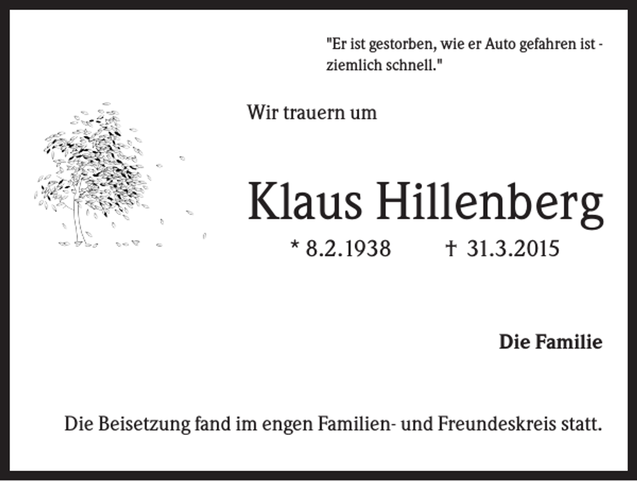 <p>"Er ist gestorben, wie er Auto gefahren ist ziemlich schnell."</p><p>Wir trauern um</p><p>Klaus Hillenberg<br />* 8.2.1938</p><p>† 31.3.2015</p><p>Die Familie</p><p>Die Beisetzung fand im engen Familien- und Freundeskreis statt.</p>