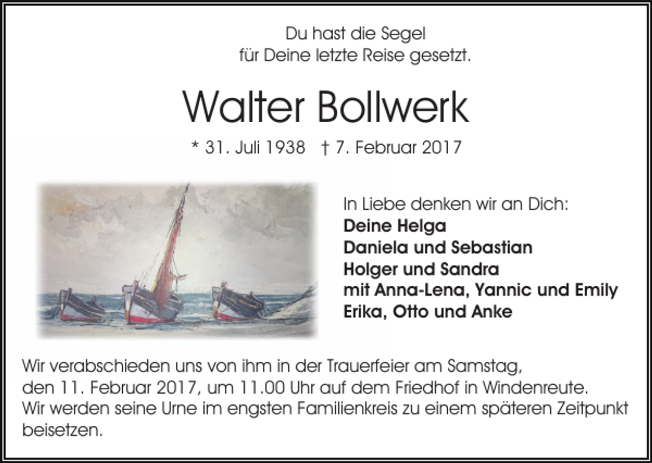 <p>Du hast die Segel<br />für Deine letzte Reise gesetzt.</p><p>Walter Bollwerk<br />* 31. Juli 1938 † 7. Februar 2017<br />In Liebe denken wir an Dich:<br />Deine Helga<br />Daniela und Sebastian<br />Holger und Sandra<br />mit Anna-Lena, Yannic und Emily<br />Erika, Otto und Anke<br />Wir verabschieden uns von ihm in der Trauerfeier am Samstag,<br />den 11. Februar 2017, um 11.00 Uhr auf dem Friedhof in Windenreute.<br />Wir werden seine Urne im engsten Familienkreis zu einem späteren Zeitpunkt<br />beisetzen.</p>