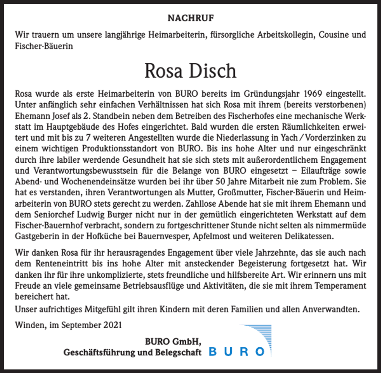 <p>NACHRUF<br />Wir trauern um unsere langjährige Heimarbeiterin, fürsorgliche Arbeitskollegin, Cousine und<br />Fischer-Bäuerin</p><p>Rosa Disch<br />Rosa wurde als erste Heimarbeiterin von BURO bereits im Gründungsjahr 1969 eingestellt.<br />Unter anfänglich sehr einfachen Verhältnissen hat sich Rosa mit ihrem (bereits verstorbenen)<br />Ehemann Josef als 2. Standbein neben dem Betreiben des Fischerhofes eine mechanische Werkstatt im Hauptgebäude des Hofes eingerichtet. Bald wurden die ersten Räumlichkeiten erweitert und mit bis zu 7 weiteren Angestellten wurde die Niederlassung in Yach / Vorderzinken zu<br />einem wichtigen Produktionsstandort von BURO. Bis ins hohe Alter und nur eingeschränkt<br />durch ihre labiler werdende Gesundheit hat sie sich stets mit außerordentlichem Engagement<br />und Verantwortungsbewusstsein für die Belange von BURO eingesetzt – Eilaufträge sowie<br />Abend- und Wochenendeinsätze wurden bei ihr über 50 Jahre Mitarbeit nie zum Problem. Sie<br />hat es verstanden, ihren Verantwortungen als Mutter, Großmutter, Fischer-Bäuerin und Heimarbeiterin von BURO stets gerecht zu werden. Zahllose Abende hat sie mit ihrem Ehemann und<br />dem Seniorchef Ludwig Burger nicht nur in der gemütlich eingerichteten Werkstatt auf dem<br />Fischer-Bauernhof verbracht, sondern zu fortgeschrittener Stunde nicht selten als nimmermüde<br />Gastgeberin in der Hofküche bei Bauernvesper, Apfelmost und weiteren Delikatessen.<br />Wir danken Rosa für ihr herausragendes Engagement über viele Jahrzehnte, das sie auch nach<br />dem Renteneintritt bis ins hohe Alter mit ansteckender Begeisterung fortgesetzt hat. Wir<br />­danken ihr für ihre unkomplizierte, stets freundliche und hilfsbereite Art. Wir erinnern uns mit<br />Freude an viele gemeinsame Betriebsausflüge und Aktivitäten, die sie mit ihrem Temperament<br />bereichert hat.<br />Unser aufrichtiges Mitgefühl gilt ihren Kindern mit deren Familien und allen Anverwandten.<br />Winden, im September 2021<br />BURO GmbH,<br />Geschäftsführung und Belegschaft</p>