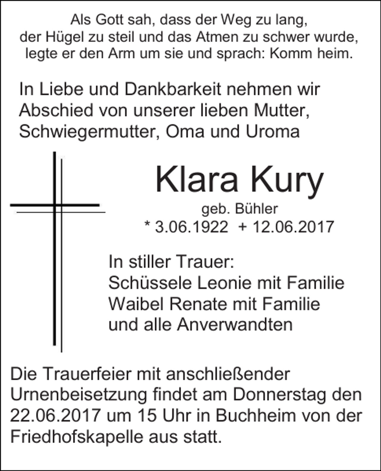 <p>Als Gott sah, dass der Weg zu lang,<br />der Hügel zu steil und das Atmen zu schwer wurde,<br />legte er den Arm um sie und sprach: Komm heim.</p><p>In Liebe und Dankbarkeit nehmen wir<br />Abschied von unserer lieben Mutter,<br />Schwiegermutter, Oma und Uroma</p><p>Klara Kury<br />geb. Bühler</p><p>* 3.06.1922 + 12.06.2017</p><p>In stiller Trauer:<br />Schüssele Leonie mit Familie<br />Waibel Renate mit Familie<br />und alle Anverwandten<br />Die Trauerfeier mit anschließender<br />Urnenbeisetzung findet am Donnerstag den<br />22.06.2017 um 15 Uhr in Buchheim von der<br />Friedhofskapelle aus statt.</p>