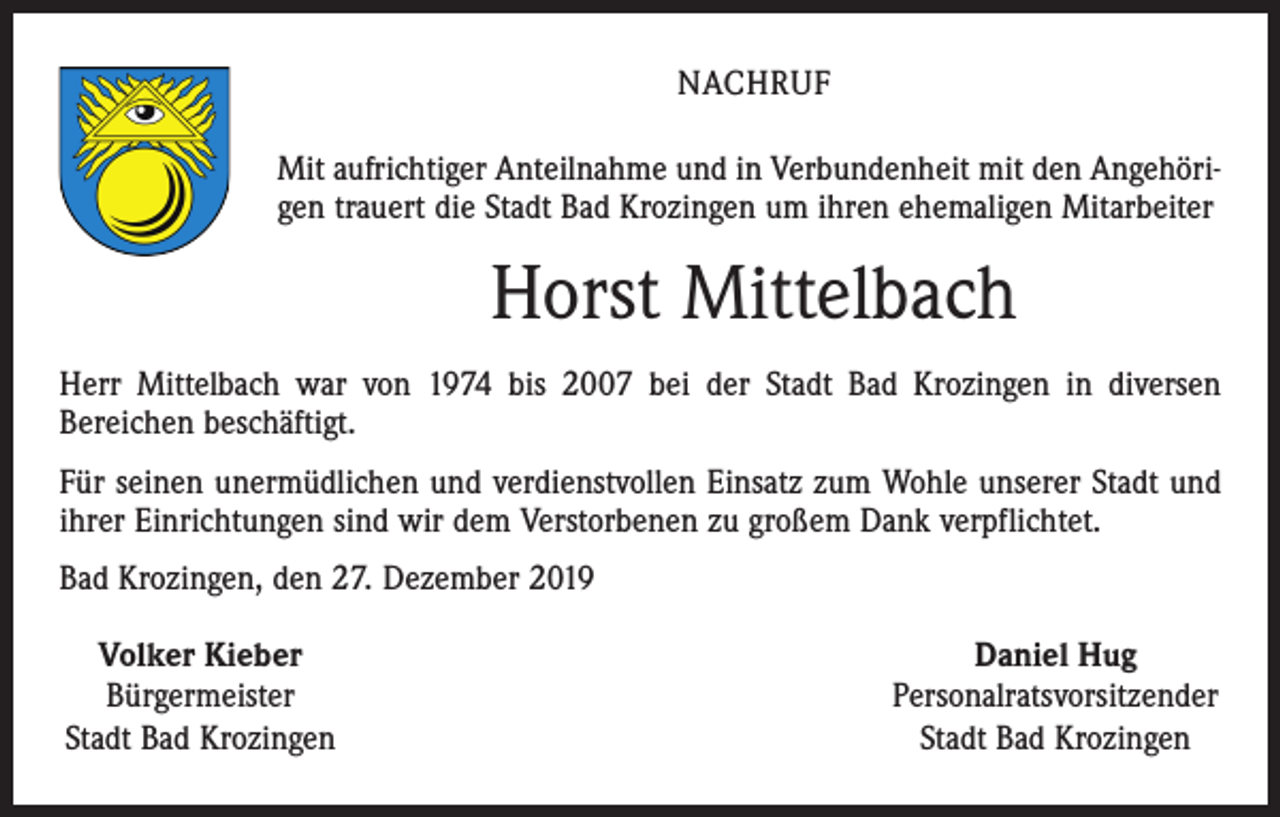 <p>NACHRUF<br />Mit aufrichtiger Anteilnahme und in Verbundenheit mit den Angehörigen trauert die Stadt Bad Krozingen um ihren ehemaligen Mitarbeiter</p><p>Horst Mittelbach<br />Herr Mittelbach war von 1974 bis 2007 bei der Stadt Bad Krozingen in diversen<br />Bereichen beschäftigt.<br />Für seinen unermüdlichen und verdienstvollen Einsatz zum Wohle unserer Stadt und<br />ihrer Einrichtungen sind wir dem Verstorbenen zu großem Dank verpflichtet.<br />Bad Krozingen, den 27. Dezember 2019<br />Volker Kieber<br />Bürgermeister<br />Stadt Bad Krozingen</p><p>Daniel Hug<br />Personalratsvorsitzender<br />Stadt Bad Krozingen</p>