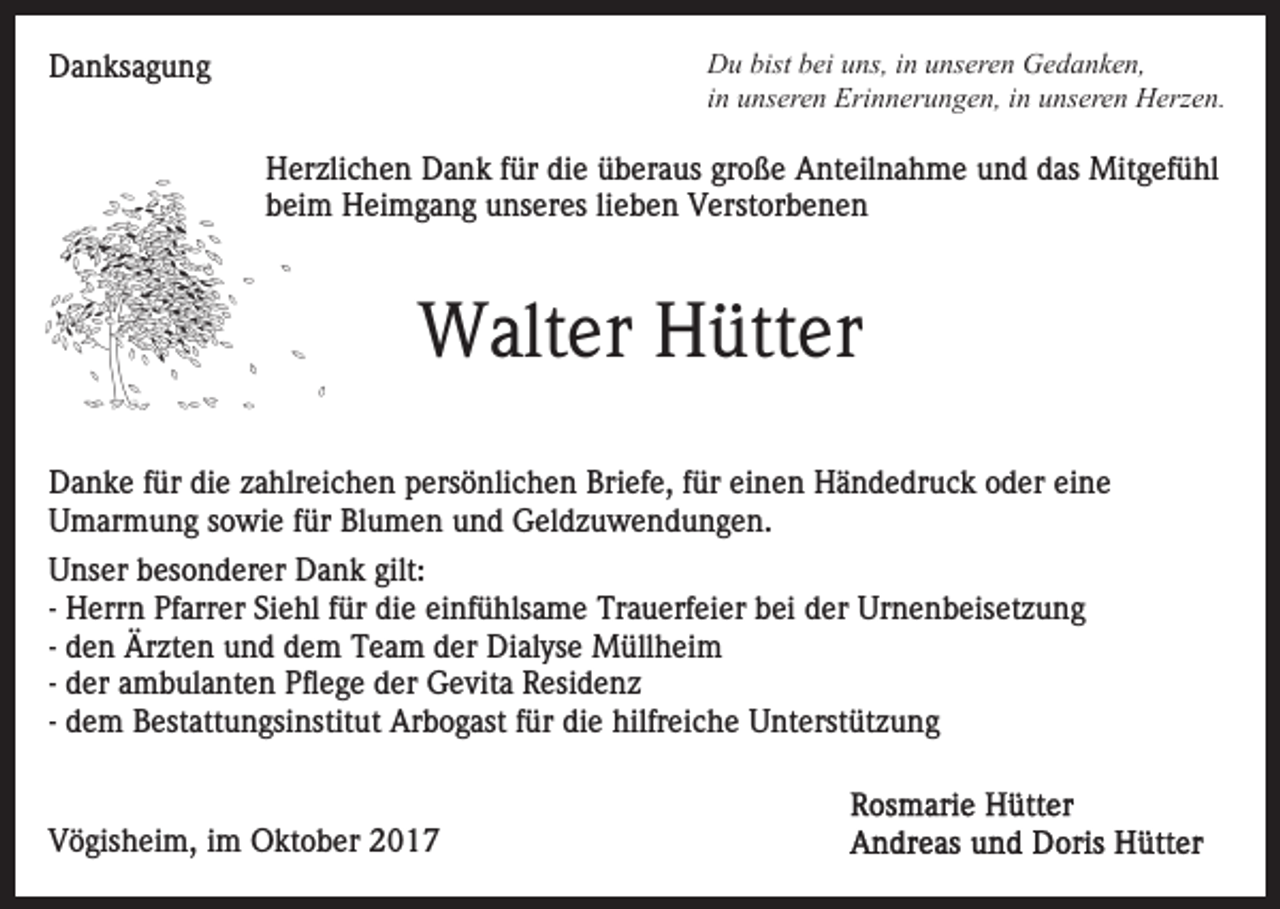 <p>D u bist<br />ei uuns,<br />ns, i in<br />n uunseren<br />ns er e n Gedanken,<br />G e d a n k e n,<br />Du<br />bistbbei<br />in<br />i n unseren<br />u ns er e n Erinnerungen,<br />Eri n n er u n g e n, in<br />i n unseren<br />u ns er e n Herzen.<br />H erz e n.</p><p>DDanksagung<br />a n ks a g u n g</p><p>HHerzlichen<br />er zli c h e n DDank<br />a n k f für<br />ür didie<br />e überaus<br />ü b er a us große<br />gr o ß e Anteilnahme<br />A nt eil n a hm e uund<br />n d ddas<br />as Mitgefühl<br />Mit g ef ü hl<br />lieben<br />bbeim<br />ei m Heimgang<br />H ei m g a n g unseres<br />u ns er es li<br />e b e n Verstorbenen<br />V erst or b e n e n</p><p>W alt er HHütter<br />ütt er<br />Walter<br />DDanke<br />a n k e f für<br />ür didie<br />e zzahlreichen<br />a hlr ei c h e n ppersönlichen<br />ers ö nli c h e n Briefe,<br />Bri ef e, ffür<br />ü r einen<br />ei n e n Händedruck<br />H ä n d e dr u c k oder<br />o d er eine<br />ei n e<br />U m ar m u n g ssowie<br />o wi e f für<br />ür BlBlumen<br />u m e n uund<br />n d GGeldzuwendungen.<br />el d z u w e n d u n g e n.<br />Umarmung<br />UUnser<br />ns er bbesonderer<br />es o n d er er Dank<br />D a n k gilt:<br />gilt:<br />- Herrn<br />H err n Pfarrer<br />Pf arr er Siehl<br />Si e hl für<br />f ür di<br />e ei<br />nf ü hls a m e Trauerfeier<br />Tr a u erf e i er bei<br />b ei der<br />d er Urnenbeisetzung<br />Ur n e n b eis et zu n g<br />die<br />einfühlsame<br />d e n Ärzten<br />Är zt e n und<br />u n d dem<br />d e m Team<br />Te a m der<br />d er Dialyse<br />Di al ys e Müllheim<br />M üll h ei m<br />- den<br />- der<br />d er ambulanten<br />a m b ul a nt e n Pflege<br />Pfl e g e dder<br />er Gevita<br />G e vit a Residenz<br />R esi d e n z<br />- dem<br />d e m Bestattungsinstitut<br />B est att u n gsi nstit ut Arbogast<br />Ar b o g ast ffür<br />ür die<br />di e hilfreiche<br />hilfr eic h e Unterstützung<br />U nt erst üt z u n g<br />VVögisheim,<br />ö gis h ei m, i im<br />m Oktober<br />O kt o b er</p>