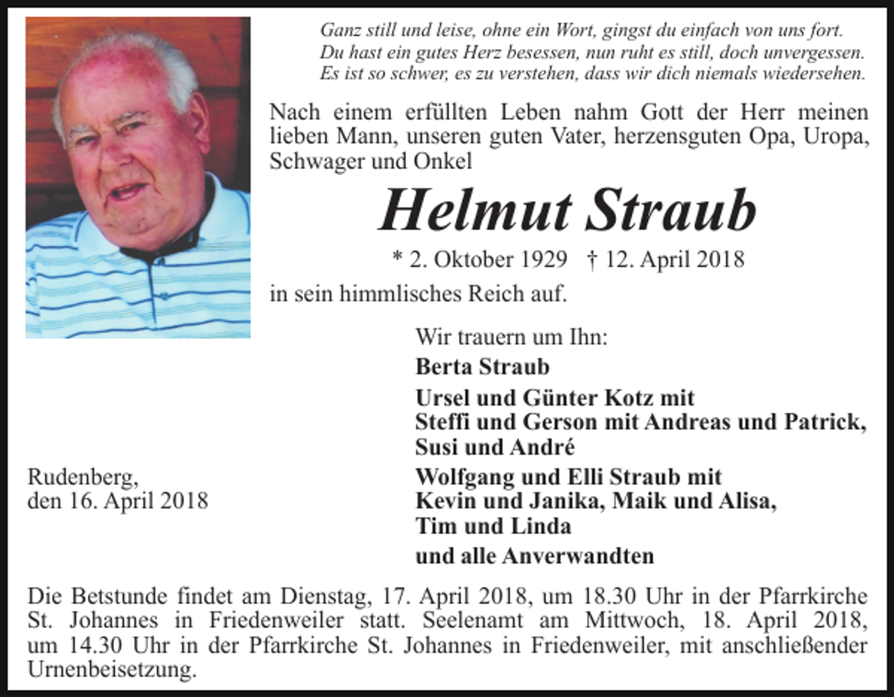 <p>Ganz still und leise, ohne ein Wort, gingst du einfach von uns fort.<br />Du hast ein gutes Herz besessen, nun ruht es still, doch unvergessen.<br />Es ist so schwer, es zu verstehen, dass wir dich niemals wiedersehen.</p><p>Nach einem erfüllten Leben nahm Gott der Herr meinen<br />lieben Mann, unseren guten Vater, herzensguten Opa, Uropa,<br />Schwager und Onkel</p><p>Helmut Straub</p><p>* 2. Oktober 1929 † 12. April 2018<br />in sein himmlisches Reich auf.</p><p>Rudenberg,<br />den 16. April 2018</p><p>Wir trauern um Ihn:<br />Berta Straub<br />Ursel und Günter Kotz mit<br />Steffi und Gerson mit Andreas und Patrick,<br />Susi und André<br />Wolfgang und Elli Straub mit<br />Kevin und Janika, Maik und Alisa,<br />Tim und Linda<br />und alle Anverwandten</p><p>Die Betstunde findet am Dienstag, 17. April 2018, um 18.30 Uhr in der Pfarrkirche<br />St. Johannes in Friedenweiler statt. Seelenamt am Mittwoch, 18. April 2018,<br />um 14.30 Uhr in der Pfarrkirche St. Johannes in Friedenweiler, mit anschließender<br />Urnenbeisetzung.</p>