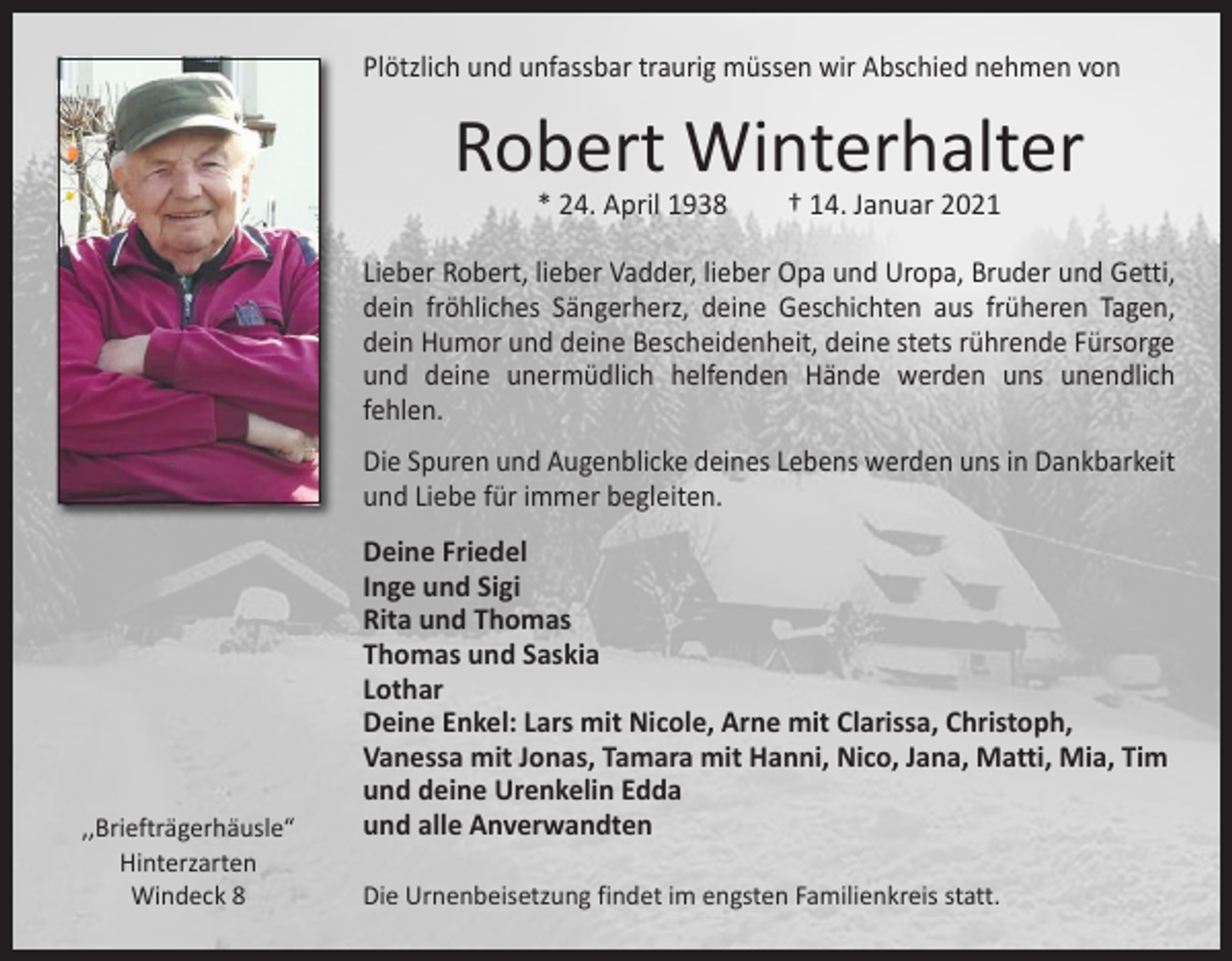 <p>Plötzlich und unfassbar traurig müssen wir Abschied nehmen von</p><p>Robert Winterhalter<br />* 24. April 1938 † 14. Januar 2021</p><p>Lieber Robert, lieber Vadder, lieber Opa und Uropa, Bruder und ­Getti,<br />dein fröhliches Sängerherz, deine Geschichten aus früheren Tagen,<br />dein Humor und deine Bescheidenheit, deine stets rührende Fürsorge<br />und deine unermüdlich helfenden Hände werden uns ­<br />unendlich<br />­fehlen.<br />Die Spuren und Augenblicke deines Lebens werden uns in Dankbarkeit<br />und Liebe für immer begleiten.</p><p>,,Briefträgerhäusle“<br />Hinterzarten<br />Windeck 8</p><p>Deine Friedel<br />Inge und Sigi<br />Rita und Thomas<br />Thomas und Saskia<br />Lothar<br />Deine Enkel: Lars mit Nicole, Arne mit Clarissa, Christoph,<br />Vanessa mit Jonas, Tamara mit Hanni, Nico, Jana, Matti, Mia, Tim<br />und deine Urenkelin Edda<br />und alle Anverwandten<br />Die Urnenbeisetzung findet im engsten Familienkreis statt.</p>