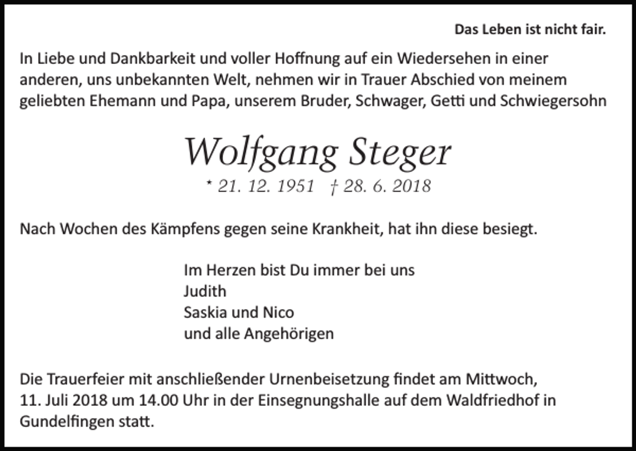 <p>Das Leben ist nicht fair.</p><p>In Liebe und Dankbarkeit und voller Hoﬀnung auf ein Wiedersehen in einer<br />anderen, uns unbekannten Welt, nehmen wir in Trauer Abschied von meinem<br />geliebten Ehemann und Papa, unserem Bruder, Schwager, Ge� und Schwiegersohn</p><p>Wolfgang Steger<br />* 21. 12. 1951 † 28. 6. 2018<br />Nach Wochen des Kämpfens gegen seine Krankheit, hat ihn diese besiegt.<br />Im Herzen bist Du immer bei uns<br />Judith<br />Saskia und Nico<br />und alle Angehörigen<br />Die Trauerfeier mit anschließender Urnenbeisetzung ﬁndet am Mi�woch,<br />11. Juli 2018 um 14.00 Uhr in der Einsegnungshalle auf dem Waldfriedhof in<br />Gundelﬁngen sta�.</p>