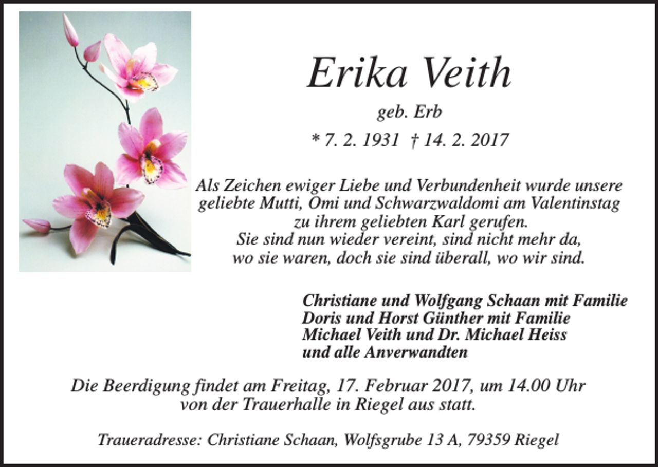 <p>Erika Veith<br />geb. Erb<br />* 7. 2. 1931 † 14. 2. 2017<br />Als Zeichen ewiger Liebe und Verbundenheit wurde unsere<br />geliebte Mutti, Omi und Schwarzwaldomi am Valentinstag<br />zu ihrem geliebten Karl gerufen.<br />Sie sind nun wieder vereint, sind nicht mehr da,<br />wo sie waren, doch sie sind überall, wo wir sind.<br />Christiane und Wolfgang Schaan mit Familie<br />Doris und Horst Günther mit Familie<br />Michael Veith und Dr. Michael Heiss<br />und alle Anverwandten</p><p>Die Beerdigung findet am Freitag, 17. Februar 2017, um 14.00 Uhr<br />von der Trauerhalle in Riegel aus statt.<br />Traueradresse: Christiane Schaan, Wolfsgrube 13 A, 79359 Riegel</p>